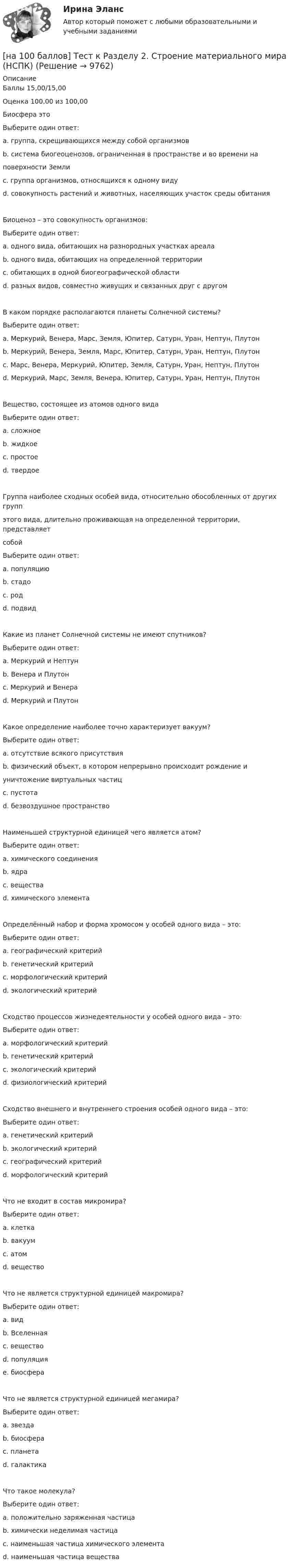     
          Описание
          Баллы 15,00/15,00Оценка 100,00 из 100,00Биосфера этоВыберите один ответ:a. группа, скрещивающихся между собой организмовb. система биогеоценозов, ограниченная в пространстве и во времени наповерхности Земли c. группа организмов, относящихся к одному видуd. совокупность растений и животных, населяющих участок среды обитанияБиоценоз – это совокупность организмов:Выберите один ответ:a. одного вида, обитающих на разнородных участках ареалаb. одного вида, обитающих на определенной территорииc. обитающих в одной биогеографической областиd. разных видов, совместно живущих и связанных друг с другом В каком порядке располагаются планеты Солнечной системы?Выберите один ответ:a. Меркурий, Венера, Марс, Земля, Юпитер, Сатурн, Уран, Нептун, Плутонb. Меркурий, Венера, Земля, Марс, Юпитер, Сатурн, Уран, Нептун, Плутон c. Марс, Венера, Меркурий, Юпитер, Земля, Сатурн, Уран, Нептун, Плутонd. Меркурий, Марс, Земля, Венера, Юпитер, Сатурн, Уран, Нептун, ПлутонВещество, состоящее из атомов одного видаВыберите один ответ:a. сложноеb. жидкоеc. простое d. твердоеГруппа наиболее сходных особей вида, относительно обособленных от других группэтого вида, длительно проживающая на определенной территории, представляетсобойВыберите один ответ:a. популяцию b. стадоc. родd. подвидКакие из планет Солнечной системы не имеют спутников?Выберите один ответ:a. Меркурий и Нептунb. Венера и Плутонc. Меркурий и Венера d. Меркурий и ПлутонКакое определение наиболее точно характеризует вакуум?Выберите один ответ:a. отсутствие всякого присутствияb. физический объект, в котором непрерывно происходит рождение иуничтожение виртуальных частиц c. пустотаd. безвоздушное пространствоНаименьшей структурной единицей чего является атом?Выберите один ответ:a. химического соединенияb. ядраc. веществаd. химического элемента Определённый набор и форма хромосом у особей одного вида – это:Выберите один ответ:a. географический критерийb. генетический критерий c. морфологический критерийd. экологический критерийСходство процессов жизнедеятельности у особей одного вида – это:Выберите один ответ:a. морфологический критерийb. генетический критерийc. экологический критерийd. физиологический критерий Сходство внешнего и внутреннего строения особей одного вида – это:Выберите один ответ:a. генетический критерийb. экологический критерийc. географический критерийd. морфологический критерий Что не входит в состав микромира?Выберите один ответ:a. клеткаb. вакуумc. атомd. вещество Что не является структурной единицей макромира?Выберите один ответ:a. видb. Вселенная c. веществоd. популяцияe. биосфераЧто не является структурной единицей мегамира?Выберите один ответ:a. звездаb. биосфера c. планетаd. галактикаЧто такое молекула?Выберите один ответ:a. положительно заряженная частицаb. химически неделимая частицаc. наименьшая частица химического элементаd. наименьшая частица вещества   
            
            
            [на 100 баллов] Тест к разделу  2. Секторальная структура экономических агентов (НСПК)[на 100 баллов]  Тест к Разделу 2. Строение материального мира (НСПК)[на 100 баллов] Тест к разделу 2. Строение солнечной системы (астрономия, НСПК)[на 100 баллов] Тест к разделу 2. Функции. Степенная, показательная и логарифмическая функции (математика, НСПК)[на 100 баллов] Тест  к разделу 3. Art (английский, НСПК) [на 100 баллов] Тест к Разделу 3. Das Essen. Еда (немецкий, НСПК)[на 100 баллов] Тест к разделу 3. Meals. Питание (НСПК)[на 100 баллов] Тест к разделу 2. Московское государство (НСПК)[на 100 баллов] Тест к разделу 2. Персональный компьютер. Программное обеспечение компьютера (НСПК)[на 100 баллов] Тест к разделу 2 по английскому. Family Семья. (НСПК) [на 100 баллов] Тест к разделу 2 по английскому (НСПК)[на 100 баллов] Тест к разделу 2 по истории (НСПК)[на 100 баллов] Тест к разделу 2 по компьютерной обработке документов (НСПК)[на 100 баллов] Тест к разделу 2 по менеджменту (НСПК)