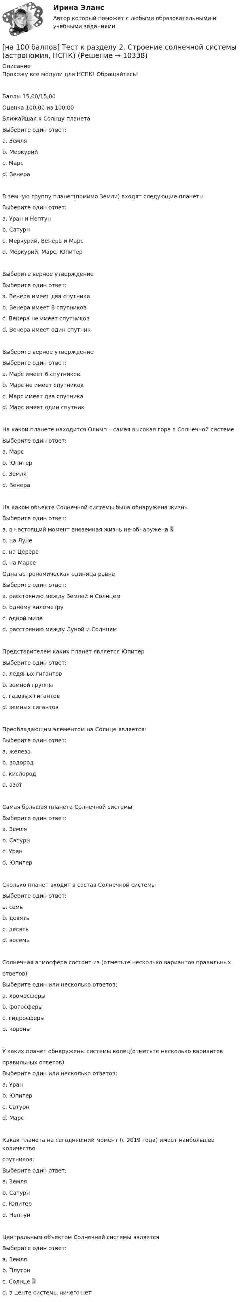     
          Описание
          Прохожу все модули для НСПК! Обращайтесь!Баллы 15,00/15,00Оценка 100,00 из 100,00Ближайшая к Солнцу планетаВыберите один ответ:a. Земляb. Меркурий c. Марсd. ВенераВ земную группу планет(помимо Земли) входят следующие планетыВыберите один ответ:a. Уран и Нептунb. Сатурнc. Меркурий, Венера и Марс d. Меркурий, Марс, ЮпитерВыберите верное утверждениеВыберите один ответ:a. Венера имеет два спутникаb. Венера имеет 8 спутниковc. Венера не имеет спутников d. Венера имеет один спутникВыберите верное утверждениеВыберите один ответ:a. Марс имеет 6 спутниковb. Марс не имеет спутниковc. Марс имеет два спутника d. Марс имеет один спутникНа какой планете находится Олимп – самая высокая гора в Солнечной системеВыберите один ответ:a. Марс b. Юпитерc. Земляd. ВенераНа каком объекте Солнечной системы была обнаружена жизньВыберите один ответ:a. в настоящий момент внеземная жизнь не обнаружена b. на Лунеc. на Церереd. на МарсеОдна астрономическая единица равнаВыберите один ответ:a. расстоянию между Землей и Солнцем b. одному километруc. одной милеd. расстоянию между Луной и СолнцемПредставителем каких планет является ЮпитерВыберите один ответ:a. ледяных гигантовb. земной группыc. газовых гигантов d. земных гигантовПреобладающим элементом на Солнце является:Выберите один ответ:a. железоb. водород c. кислородd. азотСамая большая планета Солнечной системыВыберите один ответ:a. Земляb. Сатурнc. Уранd. Юпитер Сколько планет входит в состав Солнечной системыВыберите один ответ:a. семьb. девятьc. десятьd. восемь Солнечная атмосфера состоит из (отметьте несколько вариантов правильныхответов)Выберите один или несколько ответов:a. хромосферы b. фотосферы c. гидросферыd. короны У каких планет обнаружены системы колец(отметьте несколько вариантовправильных ответов)Выберите один или несколько ответов:a. Уран b. Юпитер c. Сатурн d. МарсКакая планета на сегодняшний момент (с 2019 года) имеет наибольшее количествоспутников:Выберите один ответ:a. Земляb. Сатурн c. Юпитерd. НептунЦентральным объектом Солнечной системы являетсяВыберите один ответ:a. Земляb. Плутонc. Солнце d. в центе системы ничего нет  
            
            
            [на 100 баллов]  Тест к Разделу 2. Строение материального мира (НСПК)[на 100 баллов] Тест к разделу 2. Строение солнечной системы (астрономия, НСПК)[на 100 баллов] Тест к разделу 2. Функции. Степенная, показательная и логарифмическая функции (математика, НСПК)[на 100 баллов] Тест  к разделу 3. Art (английский, НСПК) [на 100 баллов] Тест к Разделу 3. Das Essen. Еда (немецкий, НСПК)[на 100 баллов] Тест к разделу 3. Meals. Питание (НСПК)[на 100 баллов] Тест к разделу 3 Передача информации в компьютерных сетях, средствами телекоммуникационных технологий.[на 100 баллов] Тест к разделу 2. Персональный компьютер. Программное обеспечение компьютера (НСПК)[на 100 баллов] Тест к разделу 2 по английскому. Family Семья. (НСПК) [на 100 баллов] Тест к разделу 2 по английскому (НСПК)[на 100 баллов] Тест к разделу 2 по истории (НСПК)[на 100 баллов] Тест к разделу 2 по компьютерной обработке документов (НСПК)[на 100 баллов] Тест к разделу 2 по менеджменту (НСПК)[на 100 баллов] Тест к разделу 2 по праву (НСПК)
