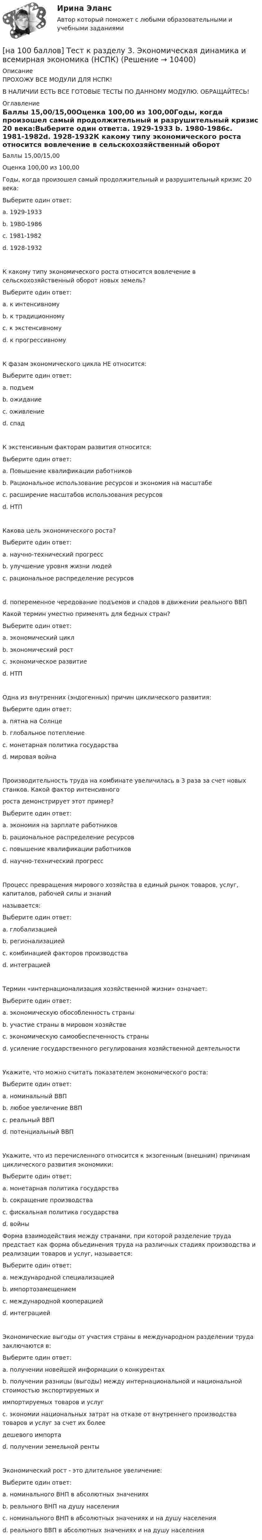     
          Описание
          ПРОХОЖУ ВСЕ МОДУЛИ ДЛЯ НСПК!В НАЛИЧИИ ЕСТЬ ВСЕ ГОТОВЫЕ ТЕСТЫ ПО ДАННОМУ МОДУЛЮ. ОБРАЩАЙТЕСЬ! 
          Оглавление
          Баллы 15,00/15,00Оценка 100,00 из 100,00Годы, когда произошел самый продолжительный и разрушительный кризис 20 века:Выберите один ответ:a. 1929-1933 b. 1980-1986c. 1981-1982d. 1928-1932К какому типу экономического роста относится вовлечение в сельскохозяйственный оборот новых земель?Выберите один ответ:a. к интенсивномуb. к традиционномуc. к экстенсивному d. к прогрессивномуК фазам экономического цикла НЕ относится:Выберите один ответ:a. подъемb. ожидание c. оживлениеd. спадК экстенсивным факторам развития относится:Выберите один ответ:a. Повышение квалификации работниковb. Рациональное использование ресурсов и экономия на масштабеc. расширение масштабов использования ресурсов d. НТПКакова цель экономического роста?Выберите один ответ:a. научно-технический прогрессb. улучшение уровня жизни людей c. рациональное распределение ресурсовd. попеременное чередование подъемов и спадов в движении реального ВВПКакой термин уместно применять для бедных стран?Выберите один ответ:a. экономический циклb. экономический ростc. экономическое развитие d. НТПОдна из внутренних (эндогенных) причин циклического развития:Выберите один ответ:a. пятна на Солнцеb. глобальное потеплениеc. монетарная политика государства d. мировая войнаПроизводительность труда на комбинате увеличилась в 3 раза за счет новых станков. Какой фактор интенсивногороста демонстрирует этот пример?Выберите один ответ:a. экономия на зарплате работниковb. рациональное распределение ресурсовc. повышение квалификации работниковd. научно-технический прогресс Процесс превращения мирового хозяйства в единый рынок товаров, услуг, капиталов, рабочей силы и знанийназывается:Выберите один ответ:a. глобализацией b. регионализациейc. комбинацией факторов производстваd. интеграциейТермин «интернационализация хозяйственной жизни» означает:Выберите один ответ:a. экономическую обособленность страныb. участие страны в мировом хозяйстве c. экономическую самообеспеченность страныd. усиление государственного регулирования хозяйственной деятельностиУкажите, что можно считать показателем экономического роста:Выберите один ответ:a. номинальный ВВПb. любое увеличение ВВПc. реальный ВВП d. потенциальный ВВПУкажите, что из перечисленного относится к экзогенным (внешним) причинам циклического развития экономики:Выберите один ответ:a. монетарная политика государстваb. сокращение производстваc. фискальная политика государстваd. войны Форма взаимодействия между странами, при которой разделение труда предстает как форма объединения труда на различных стадиях производства и реализации товаров и услуг, называется:Выберите один ответ:a. международной специализациейb. импортозамещениемc. международной кооперацией d. интеграциейЭкономические выгоды от участия страны в международном разделении труда заключаются в:Выберите один ответ:a. получении новейшей информации о конкурентахb. получении разницы (выгоды) между интернациональной и национальной стоимостью экспортируемых иимпортируемых товаров и услуг c. экономии национальных затрат на отказе от внутреннего производства товаров и услуг за счет их болеедешевого импортаd. получении земельной рентыЭкономический рост - это длительное увеличение:Выберите один ответ:a. номинального ВНП в абсолютных значенияхb. реального ВНП на душу населенияc. номинального ВНП в абсолютных значениях и на душу населенияd. реального ВВП в абсолютных значениях и на душу населения  
            
            
            [на 100 баллов] Тест к Разделу 3. Тригонометрические функции (математика, НСПК)[на 100 баллов] Тест к разделу 3. Экономическая динамика и всемирная экономика  (НСПК)[на 100 баллов] Тест к Разделу 4. Houses_Дома (английский, НСПК)[на 100 баллов]  Тест к разделу 4.Stadt. Город. (немецкий, НСПК)[на 100 баллов] Тест к разделу 4 по истории (НСПК)[на 100 баллов] Тест к разделу 4 по компьютерной обработке документов (НСПК)[на 100 баллов] Тест к разделу 4 по менеджменту (НСПК)[на 100 баллов] Тест к разделу 3 Передача информации в компьютерных сетях, средствами телекоммуникационных технологий.[на 100 баллов] Тест к разделу 3 по английскому (30 вопросов, НСПК) [на 100 баллов] Тест к разделу 3 по истории (НСПК)[на 100 баллов] Тест к разделу 3 по компьютерной обработке документов (НСПК)[на 100 баллов] Тест к разделу 3 по менеджменту (НСПК)[на 100 баллов] Тест к разделу 3 по праву (НСПК)[на 100 баллов] Тест к разделу 3 по русскому языку и культуре речи (НСПК) 