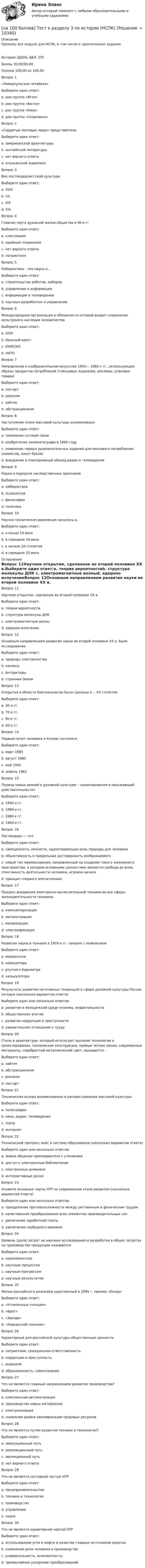     
          Описание
          Прохожу все модули для НСПК, в том числе и практические задания.История (ДОУА, ББЛ, СР)Баллы	30,00/30,00Оценка	100,00 из 100,00Вопрос 1«Ливерпульская четвёрка»Выберите один ответ:a. рок-группа «Иглз»b. рок-группа «Битлз» c. рок-группа «Кино»d. рок-группа «Скорпионз»Вопрос 2«Сердитые молодые люди» представителиВыберите один ответ:a. американской архитектурыb. английской литературы c. нет верного ответаd. итальянской живописиВопрос 3Век постмодернистской культурыВыберите один ответ:a. XVIIIb. XX c. XIXd. XXIВопрос 4Главная черта духовной жизни общества в 90-е ггВыберите один ответ:a. классицизмb. идейный плюрализм c. нет верного ответаd. патриотизмВопрос 5Кибернетика – это наука о…Выберите один ответ:a. строительстве роботов, киберовb. управлении и информации c. информации и телевиденииd. научных разработках и управленииВопрос 6Международная организация в обязанности которой входит сохранение культурного наследия человечестваВыберите один ответ:a. ООНb. Красный крестc. ЮНЕСКО d. НАТОВопрос 7Направление в изобразительном искусстве 1950— 1960-х гг., использующее образы продуктов потребления (глянцевых журналов, рекламы, упаковок товара)Выберите один ответ:a. поп-арт b. реализмc. хайтекd. абстракционизмВопрос 8Наступление эпохи массовой культуры ознаменовалоВыберите один ответ:a. появление сотовой связиb. изобретение кинематографа в 1895 годуc. появление первых развлекательных изданий для массового потребления (комиксов, покет-буков)d. внедрение в повседневный обиход радио и телевидения Вопрос 9Наука о передаче наследственных признаковВыберите один ответ:a. кибернетикаb. психологияc. философияd. генетика Вопрос 10Научно-техническая революция началась в..Выберите один ответ:a. в конце 19 векаb. в середине 18 века c. в начале 20 столетияd. в середине 20 века 
          Оглавление
          Вопрос 11Научное открытие, сделанное во второй половине XX в.Выберите один ответ:a. теория вероятностиb. структура молекулы ДНК c. электромагнитные волныd. ядерное излучениеВопрос 12Основным направлением развития науки во второй половине XX в. было исследованиеВыберите один ответ:a. природы электричестваb. космоса c. Антарктидыd. строения ЗемлиВопрос 13Открытия в области биотехнологии были сделаны в …XX столетияВыберите один ответ:a. 40-е гг.b. 70-е гг. c. 90-е гг.d. 60-е гг.Вопрос 14Первый полет человека в Космос состоялсяВыберите один ответ:a. март 1965b. август 1980c. май 1945d. апрель 1961 Вопрос 15Период новых веяний в духовной культуре – «разочарования в окружающей действительности»Выберите один ответ:a. 1940-е гг.b. 1990-е гг.c. 1980-е гг.d. 1960-е гг. Вопрос 16Постмодерн — этоВыберите один ответ:a. самоценность личности, одухотворяющая роль природы для человекаb. объективность и предельная достоверность изображаемогоc. новый тип мировоззрения, направленный на создание такого жизненного пространства, в котором основными ценностями являются свобода во всем, спонтанность деятельности человека, игровое начало d. принцип «первого впечатления»Вопрос 17Процесс внедрения электронно-вычислительной техники во все сферы жизнедеятельности человекаВыберите один ответ:a. компьютеризация b. автоматизацияc. механизацияd. электрификацияВопрос 18Развитие науки и техники в 1970-х гг. связано с появлениемВыберите один ответ:a. микроскопаb. компьютера c. ртутного барометраd. калькулятораВопрос 19Результаты развития негативных тенденций в сфере духовной культуры России сегодня (несколько вариантов ответа)Выберите один или несколько ответов:a. развитие в молодежной среде эгоизма, инфантильности b. общественная апатия c. развитие коррупции и преступности d. уважительное отношение к трудуВопрос 20Стиль в архитектуре, который использует высокие технологии в проектировании, технические конструкции, прямые четкие линии, современные материалы, серебристый металлический цвет, называется –Выберите один ответ:a. хайтек b. абстракционизмc. реализмd. поп-артВопрос 21Техническая основа возникновения и распространения массовой культурыВыберите один ответ:a. полиграфияb. кино, радио, телевидение c. театрd. интернетВопрос 22Технический прогресс внёс в систему образования (несколько вариантов ответа)Выберите один или несколько ответов:a. живое общение преподавателя с ученикамиb. доступ к электронным библиотекам c. электронные дневники d. интерактивные доски Вопрос 23Укажите основные черты НТР на современном этапе развития (несколько вариантов ответа)Выберите один или несколько ответов:a. преодоление противоположности между умственным и физическим трудом b. качественное преобразование всех элементов производительных сил c. увеличение заработной платыd. увеличение свободного времени Вопрос 24Уровень (доля) затрат на научные исследования и разработки в общих затратах на производство продукции называетсяВыберите один ответ:a. наукоемкостью b. научным процессомc. научным прогрессомd. научным результатомВопрос 25Фильм российского режисёра удостоенный в 1995 г. премии «Оскар»Выберите один ответ:a. «Утомленные солнцем» b. «Брат»c. «Звезда»d. «Кавказский пленник»Вопрос 26Характерные для российской культуры общественные ценностиВыберите один ответ:a. патриотизм, гражданская ответственность b. коррупция и преступностьc. анархизмd. образованность, самосознаниеВопрос 27Что не является главным направлением развития производства?Выберите один ответ:a. комплексная автоматизацияb. производство новых материаловc. электронизацияd. снижение уровня квалификации трудовых ресурсов Вопрос 28Что не является путем развития техники и технологии?Выберите один ответ:a. эвакуационный путь b. революционный путьc. эволюционный путьd. нет верного ответаВопрос 29Что не является составной частью НТРВыберите один ответ:a. предпринимательство b. техника и технологияc. производствоd. управлениеe. наукаВопрос 30Что не является характерной чертой НТРВыберите один ответ:a. использование угля и нефти в качестве главных источников энергии b. изменение роли человека в производствеc. универсальность, всеохватность;d. чрезвычайное ускорение преобразований 
            
            
            [на 100 баллов] Тест к разделу 3 по английскому (30 вопросов, НСПК) [на 100 баллов] Тест к разделу 3 по истории (НСПК)[на 100 баллов] Тест к разделу 3 по компьютерной обработке документов (НСПК)[на 100 баллов] Тест к разделу 3 по менеджменту (НСПК)[на 100 баллов] Тест к разделу 3 по праву (НСПК)[на 100 баллов] Тест к разделу 3 по русскому языку и культуре речи (НСПК) [на 100 баллов] Тест к разделу 3. Строение и эволюция Вселенной (астрономия, НСПК)[на 100 баллов] Тест к разделу  2. Секторальная структура экономических агентов (НСПК)[на 100 баллов]  Тест к Разделу 2. Строение материального мира (НСПК)[на 100 баллов] Тест к разделу 2. Строение солнечной системы (астрономия, НСПК)[на 100 баллов] Тест к разделу 2. Функции. Степенная, показательная и логарифмическая функции (математика, НСПК)[на 100 баллов] Тест  к разделу 3. Art (английский, НСПК) [на 100 баллов] Тест к Разделу 3. Das Essen. Еда (немецкий, НСПК)[на 100 баллов] Тест к разделу 3. Meals. Питание (НСПК)