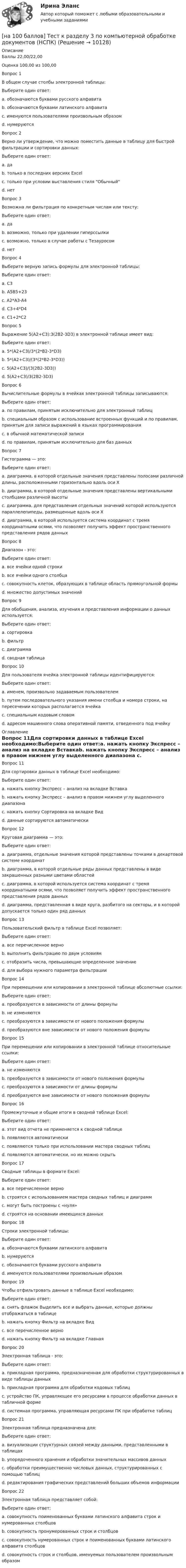     
          Описание
          Баллы	22,00/22,00Оценка	100,00 из 100,00Вопрос 1В общем случае столбы электронной таблицы:Выберите один ответ:a. обозначаются буквами русского алфавитаb. обозначаются буквами латинского алфавита c. именуются пользователями произвольным образомd. нумеруютсяВопрос 2Верно ли утверждение, что можно поместить данные в таблицу для быстрой фильтрации и сортировки данных:Выберите один ответ:a. да b. только в последних версиях Excelc. только при условии выставления стиля Обычныйd. нетВопрос 3Возможна ли фильтрация по конкретным числам или тексту:Выберите один ответ:a. да b. возможно, только при удалении гиперссылкиc. возможно, только в случае работы с Тезауросомd. нетВопрос 4Выберите верную запись формулы для электронной таблицы:Выберите один ответ:a. C3b. A5B5+23c. A2*A3-A4 d. C3+4*D4e. C1+2*C2Вопрос 5Выражение 5(A2+C3):3(2B2-3D3) в электронной таблице имеет вид:Выберите один ответ:a. 5*(A2+C3)/3*(2*B2-3*D3)b. 5*(A2+C3)/(3*(2*B2-3*D3)) c. 5(A2+C3)/(3(2B2-3D3))d. 5(A2+C3)/3(2B2-3D3)Вопрос 6Вычислительные формулы в ячейках электронной таблицы записываются:Выберите один ответ:a. по правилам, принятым исключительно для электронный таблицb. специальным образом с использование встроенных функций и по правилам, принятым для записи выражений в языках программирования c. в обычной математической записиd. по правилам, принятым исключительно для баз данныхВопрос 7Гистограмма — это:Выберите один ответ:a. диаграмма, в которой отдельные значения представлены полосами различной длины, расположенными горизонтально вдоль оси Хb. диаграмма, в которой отдельные значения представлены вертикальными столбцами различной высоты c. диаграмма, для представления отдельных значений которой используются параллелепипеды, размещенные вдоль оси Хd. диаграмма, в которой используется система координат с тремя координатными осями, что позволяет получить эффект пространственного представления рядов данныхВопрос 8Диапазон - это:Выберите один ответ:a. все ячейки одной строкиb. все ячейки одного столбцаc. совокупность клеток, образующих в таблице область прямоугольной формы d. множество допустимых значенийВопрос 9Для обобщения, анализа, изучения и представления информации о данных используется:Выберите один ответ:a. сортировкаb. фильтрc. диаграммаd. сводная таблица Вопрос 10Для пользователя ячейка электронной таблицы идентифицируются:Выберите один ответ:a. именем, произвольно задаваемым пользователемb. путем последовательного указания имени столбца и номера строки, на пересечении которых располагается ячейка c. специальным кодовым словомd. адресом машинного слова оперативной памяти, отведенного под ячейку 
          Оглавление
          Вопрос 11Для сортировки данных в таблице Excel необходимо:Выберите один ответ:a. нажать кнопку Экспресс – анализ на вкладке Вставкаb. нажать кнопку Экспресс – анализ в правом нижнем углу выделенного диапазона c. нажать кнопку Сортировка на вкладке Видd. данные сортируются автоматическиВопрос 12Круговая диаграмма — это:Выберите один ответ:a. диаграмма, отдельные значения которой представлены точками в декартовой системе координатb. диаграмма, в которой отдельные ряды данных представлены в виде закрашенных разными цветами областейc. диаграмма, в которой используется система координат с тремя координатными осями, что позволяет получить эффект пространственного представления рядов данныхd. диаграмма, представленная в виде круга, разбитого на секторы, и в которой допускается только один ряд данных Вопрос 13Пользовательский фильтр в таблице Excel позволяет:Выберите один ответ:a. все перечисленное верно b. выполнить фильтрацию по двум условиямc. отобразить числа, превышающие определенное значениеd. для выбора нужного параметра фильтрацииВопрос 14При перемещении или копировании в электронной таблице абсолютные ссылки:Выберите один ответ:a. преобразуются в зависимости от длины формулыb. не изменяются c. преобразуются в зависимости от нового положения формулыd. преобразуются вне зависимости от нового положения формулыВопрос 15При перемещении или копировании в электронной таблице относительные ссылки:Выберите один ответ:a. не изменяютсяb. преобразуются в зависимости от нового положения формулы c. преобразуются в зависимости от длины формулыd. преобразуются вне зависимости от нового положения формулыВопрос 16Промежуточные и общие итоги в сводной таблице Excel:Выберите один ответ:a. этот вид отчета не применяется к сводной таблицеb. появляются автоматическиc. появляются только при использовании мастера сводных таблицd. появляются автоматически, но их можно скрыть Вопрос 17Сводные таблицы в формате Excel:Выберите один ответ:a. все перечисленное верно b. строятся с использованием мастера сводных таблиц и диаграммc. могут быть построены с «нуля»d. строятся на основании имеющихся данныхВопрос 18Строки электронной таблицы:Выберите один ответ:a. обозначаются буквами латинского алфавитаb. нумеруются c. обозначаются буквами русского алфавитаd. именуются пользователями произвольным образомВопрос 19Чтобы отфильтровать данные в таблице Excel необходимо:Выберите один ответ:a. снять флажок Выделить все и выбрать данные, которые должны отображаться в таблице b. нажать кнопку Фильтр на вкладке Видc. все перечисленное верноd. нажать кнопку Фильтр на вкладке ГлавнаяВопрос 20Электронная таблица - это:Выберите один ответ:a. прикладная программа, предназначенная для обработки структурированных в виде таблицы данных b. прикладная программа для обработки кодовых таблицc. устройство ПК, управляющее его ресурсами в процессе обработки данных в табличной формеd. системная программа, управляющая ресурсами ПК при обработке таблицВопрос 21Электронная таблица предназначена для:Выберите один ответ:a. визуализации структурных связей между данными, представленными в таблицахb. упорядоченного хранения и обработки значительных массивов данныхc. обработки преимущественно числовых данных, структурированных с помощью таблиц d. редактирования графических представлений больших объемов информацииВопрос 22Электронная таблица представляет собой:Выберите один ответ:a. совокупность поименованных буквами латинского алфавита строк и нумерованных столбцовb. совокупность пронумерованных строк и столбцовc. совокупность нумерованных строк и поименованных буквами латинского алфавита столбцов d. совокупность строк и столбцов, именуемых пользователем произвольным образом 
            
            
            [на 100 баллов] Тест к разделу 3 по истории (НСПК)[на 100 баллов] Тест к разделу 3 по компьютерной обработке документов (НСПК)[на 100 баллов] Тест к разделу 3 по менеджменту (НСПК)[на 100 баллов] Тест к разделу 3 по праву (НСПК)[на 100 баллов] Тест к разделу 3 по русскому языку и культуре речи (НСПК) [на 100 баллов] Тест к разделу 3. Строение и эволюция Вселенной (астрономия, НСПК)[на 100 баллов] Тест к Разделу 3. Тригонометрические функции (математика, НСПК)[на 100 баллов]  Тест к Разделу 2. Строение материального мира (НСПК)[на 100 баллов] Тест к разделу 2. Строение солнечной системы (астрономия, НСПК)[на 100 баллов] Тест к разделу 2. Функции. Степенная, показательная и логарифмическая функции (математика, НСПК)[на 100 баллов] Тест  к разделу 3. Art (английский, НСПК) [на 100 баллов] Тест к Разделу 3. Das Essen. Еда (немецкий, НСПК)[на 100 баллов] Тест к разделу 3. Meals. Питание (НСПК)[на 100 баллов] Тест к разделу 3 Передача информации в компьютерных сетях, средствами телекоммуникационных технологий.