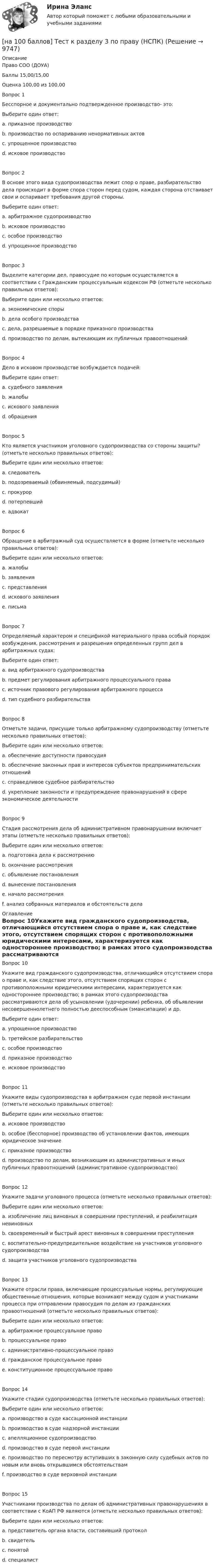     
          Описание
          Право СОО (ДОУА)Баллы	15,00/15,00Оценка	100,00 из 100,00Вопрос 1Бесспорное и документально подтвержденное производство- это:Выберите один ответ:a. приказное производство b. производство по оспариванию ненормативных актовc. упрощенное производствоd. исковое производствоВопрос 2В основе этого вида судопроизводства лежит спор о праве, разбирательство дела происходит в форме спора сторон перед судом, каждая сторона отстаивает свои и оспаривает требования другой стороны.Выберите один ответ:a. арбитражное судопроизводствоb. исковое производство c. особое производствоd. упрощенное производствоВопрос 3Выделите категории дел, правосудие по которым осуществляется в соответствии с Гражданским процессуальным кодексом РФ (отметьте несколько правильных ответов):Выберите один или несколько ответов:a. экономические спорыb. дела особого производства c. дела, разрешаемые в порядке приказного производства d. производство по делам, вытекающим их публичных правоотношенийВопрос 4Дело в исковом производстве возбуждается подачей:Выберите один ответ:a. судебного заявленияb. жалобыc. искового заявления d. обращенияВопрос 5Кто является участником уголовного судопроизводства со стороны защиты? (отметьте несколько правильных ответов):Выберите один или несколько ответов:a. следовательb. подозреваемый (обвиняемый, подсудимый) c. прокурорd. потерпевшийe. адвокат Вопрос 6Обращение в арбитражный суд осуществляется в форме (отметьте несколько правильных ответов):Выберите один или несколько ответов:a. жалобы b. заявления c. представления d. искового заявления e. письмаВопрос 7Определяемый характером и спецификой материального права особый порядок возбуждения, рассмотрения и разрешения определенных групп дел в арбитражных судах:Выберите один ответ:a. вид арбитражного судопроизводства b. предмет регулирования арбитражного процессуального праваc. источник правового регулирования арбитражного процессаd. тип судебного разбирательстваВопрос 8Отметьте задачи, присущие только арбитражному судопроизводству (отметьте несколько правильных ответов):Выберите один или несколько ответов:a. обеспечение доступности правосудияb. обеспечение законных прав и интересов субъектов предпринимательских отношений c. справедливое судебное разбирательствоd. укрепление законности и предупреждение правонарушений в сфере экономическое деятельности Вопрос 9Стадия рассмотрения дела об административном правонарушении включает этапы (отметьте несколько правильных ответов):Выберите один или несколько ответов:a. подготовка дела к рассмотрению b. окончание рассмотренияc. объявление постановления d. вынесение постановления e. начало рассмотренияf. анализ собранных материалов и обстоятельств дела  
          Оглавление
          Вопрос 10Укажите вид гражданского судопроизводства, отличающийся отсутствием спора о праве и, как следствие этого, отсутствием спорящих сторон с противоположными юридическими интересами, характеризуется как одностороннее производство; в рамках этого судопроизводства рассматриваются дела об усыновлении (удочерении) ребенка, об объявлении несовершеннолетнего полностью дееспособным (эмансипации) и др.Выберите один ответ:a. упрощенное производствоb. третейское разбирательствоc. особое производство d. приказное производствоe. исковое производствоВопрос 11Укажите виды судопроизводства в арбитражном суде первой инстанции (отметьте несколько правильных ответов):Выберите один или несколько ответов:a. исковое производство b. особое (бесспорное) производство об установлении фактов, имеющих юридическое значение c. приказное производствоd. производство по делам, возникающим из административных и иных публичных правоотношений (административное судопроизводство) Вопрос 12Укажите задачи уголовного процесса (отметьте несколько правильных ответов):Выберите один или несколько ответов:a. изобличение лиц виновных в совершении преступлений, и реабилитация невиновных b. своевременный и быстрый арест виновных в совершении преступленияc. воспитательно-предупредительное воздействие на участников уголовного судопроизводства d. защита участников уголовного судопроизводстваВопрос 13Укажите отрасли права, включающие процессуальные нормы, регулирующие общественные отношения, которые возникают между судом и участниками процесса при отправлении правосудия по делам из гражданских правоотношений (отметьте несколько правильных ответов):Выберите один или несколько ответов:a. арбитражное процессуальное право b. процессуальное правоc. административно-процессуальное правоd. гражданское процессуальное право e. конституционное процессуальное правоВопрос 14Укажите стадии судопроизводства (отметьте несколько правильных ответов):Выберите один или несколько ответов:a. производство в суде кассационной инстанции b. производство в суде надзорной инстанции c. апелляционное судопроизводство d. производство в суде первой инстанции e. производство по пересмотру вступивших в законную силу судебных актов по новым или вновь открывшимся обстоятельствам f. производство в суде верховной инстанцииВопрос 15Участниками производства по делам об административных правонарушениях в соответствии с КоАП РФ являются (отметьте несколько правильных ответов):Выберите один или несколько ответов:a. представитель органа власти, составивший протоколb. свидетель c. понятой d. специалист  
            
            
            [на 100 баллов] Тест к разделу 3 по менеджменту (НСПК)[на 100 баллов] Тест к разделу 3 по праву (НСПК)[на 100 баллов] Тест к разделу 3 по русскому языку и культуре речи (НСПК) [на 100 баллов] Тест к разделу 3. Строение и эволюция Вселенной (астрономия, НСПК)[на 100 баллов] Тест к Разделу 3. Тригонометрические функции (математика, НСПК)[на 100 баллов] Тест к разделу 3. Экономическая динамика и всемирная экономика  (НСПК)[на 100 баллов] Тест к Разделу 4. Houses_Дома (английский, НСПК)[на 100 баллов] Тест к разделу 2. Функции. Степенная, показательная и логарифмическая функции (математика, НСПК)[на 100 баллов] Тест  к разделу 3. Art (английский, НСПК) [на 100 баллов] Тест к Разделу 3. Das Essen. Еда (немецкий, НСПК)[на 100 баллов] Тест к разделу 3. Meals. Питание (НСПК)[на 100 баллов] Тест к разделу 3 Передача информации в компьютерных сетях, средствами телекоммуникационных технологий.[на 100 баллов] Тест к разделу 3 по английскому (30 вопросов, НСПК) [на 100 баллов] Тест к разделу 3 по истории (НСПК)