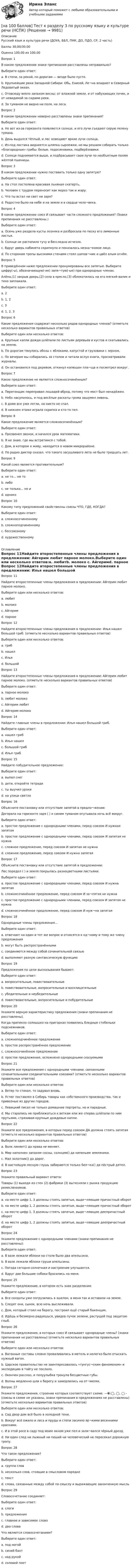     
          Описание
          Русский язык и культура речи (ДОУА, ББЛ, ПНК, ДО, ПДО, СР, 2 часть)Баллы	30,00/30,00Оценка	100,00 из 100,00Вопрос 1В каком предложении знаки препинания расставлены неправильно?Выберите один ответ:a. В степи, за рекой, по дорогам — везде было пусто.b. Крупнейшие реки Западной Сибири: Обь, Енисей, Ле¬на впадают в Северный Ледовитый океан. c. Отовсюду веяло запахом весны: от влажной земли, и от набухающих почек, и от невидимой за садами реки.d. За туманом не видно ни поля, ни леса.Вопрос 2В каком предложении неверно расставлены знаки препинания?Выберите один ответ:a. Но вот из-за горизонта появляется солнце, и его лучи съедают серую пелену тумана.b. День выдался тёплый, и лес освещают яркие лучи солнца.c. Из-под листика виднеется шляпка сыроежки, но мы решаем собирать только «благородные» грибы: белые, подосиновики, подберёзовики.d. Солнце поднимается выше, и подбрасывает свои лучи по необъятным полям жёлтой пшеницы. Вопрос 3В каком предложении нужно поставить только одну запятую?Выберите один ответ:a. На стол постелена красивая льняная скатерть.b. Человек с трудом переносит как мороз так и жару. c. Что ты встал ни свет ни заря?d. Радостно было на небе и на земле и в сердце чело¬века.Вопрос 4В каком предложении союз И связывает части сложного предложения? (Знаки препинания не расставлены.)Выберите один ответ:a. Осень уже раздела кусты лозняка и разбросала по песку его лимонные листья.b. Солнце не растопило тучу и бесследно исчезло.c. Вдруг дверь кабинета скрипнула и показалось незна¬комое лицо. d. По сторонам тропы высокими стенами стоял шипов¬ник и цвёл алым огнём.Вопрос 5В приведённом ниже предложении пронумерованы все запятые. Выберите цифру(-ы), обозначающую(-ие) запя¬тую(-ые) при однородных членах.Алёна,(1) закрыв дверь,(2) села в кресло,(3) облокотилась на его мягкий валик и тихо заплакала.Выберите один ответ:a. 2b. 1, 2c. 3 d. 1, 2, 3Вопрос 6Какие предложения содержат несколько рядов однородных членов? (отметьте несколько вариантов правильных ответов)Выберите один или несколько ответов:a. Крупные капли дождя шлёпали по листьям деревьев и кустов и скатывались на землю. b. По дорогам тянулись обозы с яблоками, капустой и грузовики с зерном. c. По вечерам мы собирались за столом и читали вслух книги, просматривали журналы.d. Он остановился под деревом, откинул капюшон пла¬ща и посмотрел вокруг.Вопрос 7Какое предложение не является сложносочинённым?Выберите один ответ:a. Перегонщик переправил лошадей вброд, потому что мост был ненадёжен. b. Небо насупилось, и под весёлые раскаты грома зашумел ливень.c. В доме все уже легли, но никто не спал.d. В нижнем этаже играла скрипка и кто-то пел.Вопрос 8Какое предложение является сложносочинённым?Выберите один ответ:a. Прозвенел звонок, и начался урок математики. b. Я не знаю, где мы встретимся с тобой.c. Дом, в котором я живу, находится в новом микрорайоне.d. По радио диктор сказал, что такого засушливого лета не было тридцать лет.Вопрос 9Какой союз является противительным?Выберите один ответ:a. не то… не тоb. либоc. не только… но иd. однако Вопрос 10Какому типу предложений свойственны союзы ЧТО, ГДЕ, КОГДА?Выберите один ответ:a. сложносочиненномуb. сложноподчиненному c. бессоюзномуd. художественному 
          Оглавление
          Вопрос 11Найдите второстепенные члены предложения в предложении: Айгерим любит парное молоко.Выберите один или несколько ответов:a. любитb. молоко c. Айгеримd. парное Вопрос 12Найдите второстепенные члены предложения в предложении: Илья нашел большой гриб. (отметьте несколько вариантов правильных ответов)Выберите один или несколько ответов:a. гриб b. нашелc. Ильяd. большой Вопрос 13Найдите второстепенные члены предложения в предложении: Айгерим любит парное молоко. (отметьте несколько вариантов правильных ответов)Выберите один ответ:a. парное молокоb. любит молокоc. Айгерим любит d. Айгерим молокоВопрос 14Найдите главные члены в предложении: Илья нашел большой гриб.Выберите один ответ:a. нашел грибb. Илья нашел c. большой грибd. Илья грибВопрос 15Найдите побудительное предложение:Выберите один ответ:a. выпал снегb. дети, откройте тетради c. ты выучил урокиd. на улице светлоВопрос 16Объясните постановку или отсутствие запятой в предло¬жении:Догорала на горизонте заря ( ) и синим туманом опутывала ночь всё вокруг.Выберите один ответ:a. простое предложение с однородными членами, перед союзом И нужная запятаяb. простое предложение с однородными членами, перед союзом И запятая не нужнаc. сложное предложение, перед союзом И запятая не нужнаd. сложное предложение, перед союзом И нужна запятая Вопрос 17Объясните постановку или отсутствие запятой в предложении:Лес поредел ( ) и земля покрылась разноцветными листьями.Выберите один ответ:a. простое предложение с однородными членами, перед союзом И нужна запятаяb. сложносочинённое предложение, перед союзом И за¬пятая не нужнаc. простое предложение с однородными членами, перед союзом И запятая не нужнаd. сложносочинённое предложение, перед союзом И нуж¬на запятая Вопрос 18Однородные члены предложения…Выберите один ответ:a. отвечают на один и тот же вопрос и относятся к од¬ному и тому же члену предложения b. могут быть распространённымиc. соединяются между собой сочинительной связьюd. выполняют разную синтаксическую функциюВопрос 19Предложения по цели высказывания бывают:Выберите один ответ:a. вопросительные, повествовательныеb. повествовательные, вопросительные и восклицательныеc. убедительные и неубедительныеd. повествовательные, вопросительные и побудительные Вопрос 20Укажите верную характеристику предложения (знаки препинания не расставлены).Когда припекло солнышко на пригорках появились бледные стебельки подснежников.Выберите один ответ:a. сложноподчинённое предложение b. простое распространённое предложениеc. сложносочинённое предложениеd. простое предложение, осложнено однородными сказуемымиВопрос 21Укажите все предложения с однородными членами, связанными сочинительными со­единительными союзами? (отметьте несколько вариантов правильных ответов)Выберите один или несколько ответов:a. Ветер то стихал, то задувал вновь.b. Устюг поставлял в Сибирь товары как собственного производства, так и привозные из других городов. c. Левицкий писал не только домашние портреты, но и парадные. d. Мы старались не приближаться к веткам или же сперва шлёпали по ним прутьями, стряхивая крупные дождевые капли.Вопрос 22Укажите все предложения, в которых перед союзом ДА должна стоять запятая (отметьте несколько вариантов правильных ответов)Выберите один или несколько ответов:a. Волк линяет() да нрава не меняет. b. Мир наполнен запахом сосны, солнцем() да кипеньем земляники.c. Мал золотник() да дорог. d. В настоящую лесную глушь забираются только бел¬ка() да пёстрый дятел.Вопрос 23Укажите правильный вариант ответа:Товары (1) выходя из стен (2) фабрики (3) вытесняли с рынка продукцию ремесленников.Выберите один ответ:a. на месте цифр 1, 3 должны стоять запятые, выде¬ляющие причастный оборотb. на месте цифр 1, 2 должны стоять запятые, выде¬ляющие причастный оборотc. на месте цифр 1, 3 должны стоять запятые, выде¬ляющие деепричастный оборот d. на месте цифр 1, 2 должны стоять запятые, выде¬ляющие деепричастный оборотВопрос 24Укажите предложение с однородными членами (знаки препинания не расставлены):Выберите один ответ:a. В вазе лежали яблоки на столе было два апельсина.b. В вазе лежали яблоки груши апельсины. c. Погода сегодня солнечная и настроение улучшается.d. Вдруг две большие собаки бросились на меня.Вопрос 25Укажите предложение, в котором есть знак разделения:Выберите один ответ:a. Все солдаты уже погрузились в эшелон, а меня так и оставили на земле. b. Следят они, сынок, всю ночь выслеживали.c. Дом, который стоял на берегу, построил ещё старый бакенщик.d. Идёшь и безмерно радуешься, увидев пучок зелени, растущей под защитою глыб.Вопрос 26Укажите предложения, в кото­рых союз И связывает однородные члены? (знаки препи­нания не расставлены) (отметьте несколько вариантов правильных ответов)Выберите один или несколько ответов:a. Вагонные составы словно проваливались в метель и нелегко было отыскать нужный вагон.b. Царское правительство не заинтересовалось «тунгус¬ским феноменом» и экспедицию в тайгу не послало. c. Окончен рассказ, и полуулыбка тронула бесцветные губы.d. Волны медленно шли к берегу и замедлились на от¬мелях. Вопрос 27Укажите предложения, строение которых соответствует схеме: —⦿:◯, ◯, ◯ - (союзы в схеме не указаны, знаки препинания в предложени­ях не расставлены) (отметьте несколько вариантов правильных ответов)Выберите один или несколько ответов:a. Сад двор дом всё было в холодной тени.b. Вокруг всё ожило и леса и пруды и степи засияло яр¬кими весенними красками. c. И в этой росе в саду под моим окном уже пел и зали¬вался чёрный дрозд.d. Ни один след ни лыжный ни пеший ни человеческий не пересекал дорожную тропу. Вопрос 28Что такое предложение?Выберите один ответ:a. группа словb. несколько слов, стоящие в смысловом порядкеc. текстd. слова, связанные между собой по смыслу и выражающие законченную мысль Вопрос 29Словосочетание соединяет:Выберите один ответ:a. слогиb. предложенияc. главное и зависимое слово d. два словаЧто является словосочетанием?Выберите один ответ:a. под ногойb. синий бант c. над рукойd. соловей поет 
            
            
            [на 100 баллов] Тест к разделу 3 по праву (НСПК)[на 100 баллов] Тест к разделу 3 по русскому языку и культуре речи (НСПК) [на 100 баллов] Тест к разделу 3. Строение и эволюция Вселенной (астрономия, НСПК)[на 100 баллов] Тест к Разделу 3. Тригонометрические функции (математика, НСПК)[на 100 баллов] Тест к разделу 3. Экономическая динамика и всемирная экономика  (НСПК)[на 100 баллов] Тест к Разделу 4. Houses_Дома (английский, НСПК)[на 100 баллов]  Тест к разделу 4.Stadt. Город. (немецкий, НСПК)[на 100 баллов] Тест  к разделу 3. Art (английский, НСПК) [на 100 баллов] Тест к Разделу 3. Das Essen. Еда (немецкий, НСПК)[на 100 баллов] Тест к разделу 3. Meals. Питание (НСПК)[на 100 баллов] Тест к разделу 3 Передача информации в компьютерных сетях, средствами телекоммуникационных технологий.[на 100 баллов] Тест к разделу 3 по английскому (30 вопросов, НСПК) [на 100 баллов] Тест к разделу 3 по истории (НСПК)[на 100 баллов] Тест к разделу 3 по компьютерной обработке документов (НСПК)
