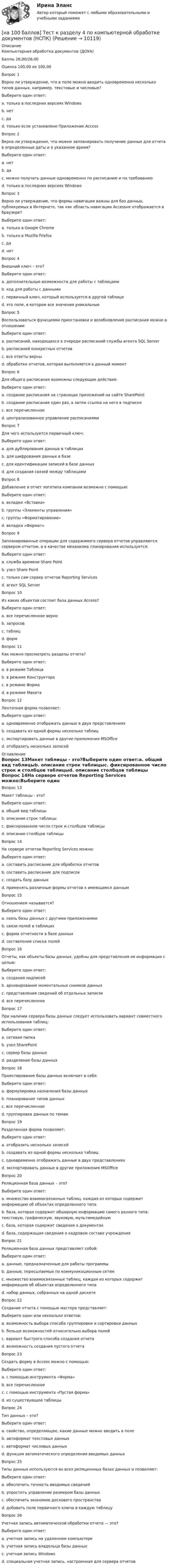     
          Описание
          Компьютерная обработка документов (ДОУА)Баллы	26,00/26,00Оценка	100,00 из 100,00Вопрос 1Верно ли утверждение, что в поле можно вводить одновременно несколько типов данных, например, текстовые и числовые?Выберите один ответ:a. только в последних версиях Windowsb. нет c. даd. только если установлено Приложение AccessВопрос 2Верно ли утверждение, что можно запланировать получение данных для отчета в определенные даты и в указанное время?Выберите один ответ:a. нетb. да c. можно получать данные одновременно по расписанию и по требованиюd. только в последних версиях WindowsВопрос 3Верно ли утверждение, что формы навигации важны для баз данных, публикуемых в Интернете, так как область навигации Accessне отображается в браузере?Выберите один ответ:a. только в Google Chromeb. только в Mozilla Firefoxc. да d. нетВопрос 4Внешний ключ – это?Выберите один ответ:a. дополнительные возможности для работы с таблицамиb. код для работы с даннымиc. первичный ключ, который используется в другой таблице d. это поле, в котором все значения уникальныеВопрос 5Воспользоваться функциями приостановки и возобновления расписания можно в отношении:Выберите один ответ:a. расписаний, находящихся в очереди расписаний службы агента SQL Server b. расписаний конкретных отчетовc. все ответы верныd. обработки отчетов, которая выполняется в данный моментВопрос 6Для общего расписания возможны следующие действия:Выберите один ответ:a. создание расписания на страницах приложений на сайте SharePointb. создание расписания один раз, а затем ссылка на него в подпискеc. все перечисленное d. централизованное управление расписаниямиВопрос 7Для чего используется первичный ключ:Выберите один ответ:a. для дублирования данных в таблицахb. для шифрования данных в базеc. для идентификации записей в базе данных d. для создания связей между таблицамиВопрос 8Добавление в отчет логотипа компании возможно с помощью:Выберите один ответ:a. вкладки «Вставка»b. группы «Элементы управления» c. группы «Форматирование»d. вкладки «Формат»Вопрос 9Запланированные операции для содержимого сервера отчетов управляются сервером отчетом, а в качестве механизма планирования используется:Выберите один ответ:a. служба времени Share Pointb. узел Share Pointc. только сам сервер отчетов Reporting Servicesd. агент SQL Server Вопрос 10Из каких объектов состоит база данных Access?Выберите один ответ:a. все перечисленное верно b. запросовc. таблицd. формВопрос 11Как можно просмотреть разделы отчета?Выберите один ответ:a. в режиме Таблицаb. в режиме Конструктора c. в режиме Формаd. в режиме МакетаВопрос 12Ленточная форма позволяет:Выберите один ответ:a. одновременно отображать данные в двух представленияхb. создавать из одной формы несколько таблицc. экспортировать данные в другие приложения MSOfficed. отобразить несколько записей  
          Оглавление
          Вопрос 13Макет таблицы - это?Выберите один ответ:a. общий вид таблицыb. описание строк таблицыc. фиксированное число строк и столбцов таблицыd. описание столбцов таблицы Вопрос 14На сервере отчетов Reporting Services можно:Выберите один ответ:a. составить расписание для обработки отчетов b. составить расписание для подписокc. создать базу данныхd. применять различные формы отчетов к имеющимся даннымВопрос 15Отношением называется?Выберите один ответ:a. связь базы данных с другими приложениямиb. связи полей в таблицах c. форма отчетности в базе данныхd. составление списка полейВопрос 16Отчеты, как объекты базы данных, удобны для представления ее информации с целью:Выберите один ответ:a. создания надписейb. архивирования моментальных снимков данныхc. представления сведений об отдельных записяхd. все перечисленное Вопрос 17При наличии сервера базы данных следует использовать вариант совместного использования таблиц:Выберите один ответ:a. сетевая папкаb. узел SharePointc. сервер базы данных d. разделение базы данныхВопрос 18Проектирование базы данных включает в себя:Выберите один ответ:a. формулировка назначения базы данныхb. планирование типов данныхc. все перечисленное d. группировка данных по темамВопрос 19Разделенная форма позволяет:Выберите один ответ:a. отобразить несколько записейb. создавать из одной формы несколько таблицc. одновременно отображать данные в двух представлениях d. экспортировать данные в другие приложения MSOfficeВопрос 20Реляционная база данных – это?Выберите один ответ:a. множество взаимосвязанных таблиц, каждая из которых содержит информацию об объектах определенного типа b. база, которая содержит обширную информацию самого разного типа: текстовую, графическую, звуковую, мультимедийнуюc. база, которая содержит сведения о документахd. база, содержащая сведения о кадровом составе учрежденияВопрос 21Реляционная база данных представляет собой:Выберите один ответ:a. данные, предназначенные для работы программыb. данные, пересылаемые по коммуникационным сетямc. множество взаимосвязанных таблиц, каждая из которых содержит информацию об объектах определенного типа d. набор данных, собранных на одной дискетеВопрос 22Создание отчета с помощью мастера представляет:Выберите один или несколько ответов:a. возможность выбора способа группировки и сортировки данных b. больше возможностей относительно выбора полей c. вариант быстрого способа создания отчетаd. возможность создания пустого отчетаВопрос 23Создать форму в Access можно с помощью:Выберите один ответ:a. с помощью инструмента «Форма»b. все перечисленное c. с помощью инструмента «Пустая форма»d. из существующей таблицыВопрос 24Тип данных – это?Выберите один ответ:a. свойство, определяющее, какие данные можно вводить в поле b. автоформат текстовых данныхc. автоформат числовых данныхd. функция автоматического определения вводимых данныхВопрос 25Типы данных используются во всех реляционных базах данных и позволяют:Выберите один ответ:a. обеспечить точность вводимых сведений b. упростить управление размером базы данныхc. обеспечить экономию дискового пространстваd. добавить поле первичного ключа в каждую таблицуВопрос 26Учетная запись автоматической обработки отчета — это?Выберите один ответ:a. учетная запись на удаленном компьютереb. учетная запись владельца базы данныхc. учетная запись Windowsd. специальная учетная запись, настроенная для сервера отчетов  
            
            
            [на 100 баллов] Тест к разделу 4 по истории (НСПК)[на 100 баллов] Тест к разделу 4 по компьютерной обработке документов (НСПК)[на 100 баллов] Тест к разделу 4 по менеджменту (НСПК)[на 100 баллов] Тест к разделу 4 по русскому языку и культуре речи (НСПК)[на 100 баллов] Тест к Разделу 4. Предел функции. Производная функции. Интегрирование (НСПК) [на 100 баллов] Тест к разделу 4. Техники безопасности, гигиены и ресурсосбережения. Защита информации (НСПК)[на 100 баллов] Тест к разделу 5 по английскому (НСПК)[на 100 баллов] Тест к разделу 3 по менеджменту (НСПК)[на 100 баллов] Тест к разделу 3 по праву (НСПК)[на 100 баллов] Тест к разделу 3 по русскому языку и культуре речи (НСПК) [на 100 баллов] Тест к разделу 3. Строение и эволюция Вселенной (астрономия, НСПК)[на 100 баллов] Тест к Разделу 3. Тригонометрические функции (математика, НСПК)[на 100 баллов] Тест к разделу 3. Экономическая динамика и всемирная экономика  (НСПК)[на 100 баллов] Тест к Разделу 4. Houses_Дома (английский, НСПК)