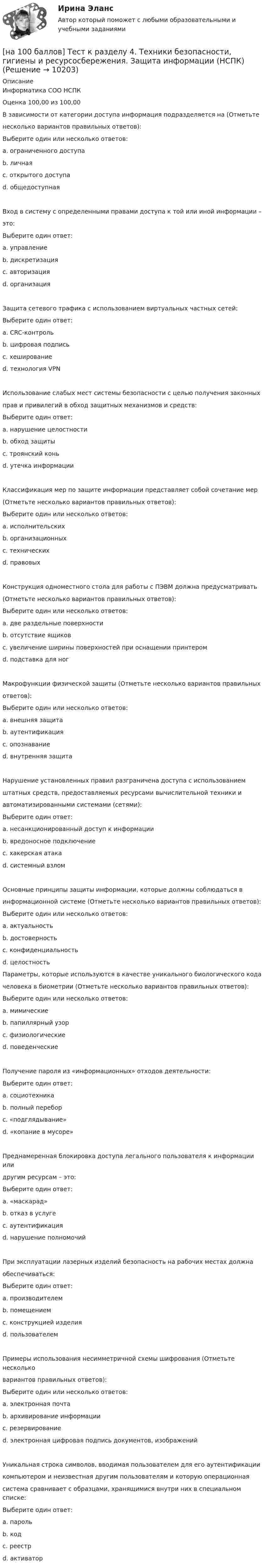     
          Описание
          Информатика СОО НСПКОценка 100,00 из 100,00В зависимости от категории доступа информация подразделяется на (Отметьтенесколько вариантов правильных ответов):Выберите один или несколько ответов:a. ограниченного доступа b. личнаяc. открытого доступаd. общедоступная Вход в систему с определенными правами доступа к той или иной информации –это:Выберите один ответ:a. управлениеb. дискретизацияc. авторизация d. организацияЗащита сетевого трафика с использованием виртуальных частных сетей:Выберите один ответ:a. CRC-контрольb. цифровая подписьc. хешированиеd. технология VPN Использование слабых мест системы безопасности с целью получения законныхправ и привилегий в обход защитных механизмов и средств:Выберите один ответ:a. нарушение целостностиb. обход защиты c. троянский коньd. утечка информацииКлассификация мер по защите информации представляет собой сочетание мер(Отметьте несколько вариантов правильных ответов):Выберите один или несколько ответов:a. исполнительскихb. организационных c. технических d. правовых Конструкция одноместного стола для работы с ПЭВМ должна предусматривать(Отметьте несколько вариантов правильных ответов):Выберите один или несколько ответов:a. две раздельные поверхности b. отсутствие ящиков c. увеличение ширины поверхностей при оснащении принтером d. подставка для ногМакрофункции физической защиты (Отметьте несколько вариантов правильныхответов):Выберите один или несколько ответов:a. внешняя защита b. аутентификацияc. опознавание d. внутренняя защита Нарушение установленных правил разграничена доступа с использованиемштатных средств, предоставляемых ресурсами вычислительной техники иавтоматизированными системами (сетями):Выберите один ответ:a. несанкционированный доступ к информации b. вредоносное подключениеc. хакерская атакаd. системный взломОсновные принципы защиты информации, которые должны соблюдаться винформационной системе (Отметьте несколько вариантов правильных ответов):Выберите один или несколько ответов:a. актуальностьb. достоверность c. конфиденциальность d. целостность Параметры, которые используются в качестве уникального биологического кодачеловека в биометрии (Отметьте несколько вариантов правильных ответов):Выберите один или несколько ответов:a. мимическиеb. папиллярный узорc. физиологические d. поведенческие Получение пароля из «информационных» отходов деятельности:Выберите один ответ:a. социотехникаb. полный переборc. «подглядывание»d. «копание в мусоре» Преднамеренная блокировка доступа легального пользователя к информации илидругим ресурсам – это:Выберите один ответ:a. «маскарад»b. отказ в услуге c. аутентификацияd. нарушение полномочийПри эксплуатации лазерных изделий безопасность на рабочих местах должнаобеспечиваться:Выберите один ответ:a. производителемb. помещениемc. конструкцией изделия d. пользователемПримеры использования несимметричной схемы шифрования (Отметьте нескольковариантов правильных ответов):Выберите один или несколько ответов:a. электронная почта b. архивирование информацииc. резервированиеd. электронная цифровая подпись документов, изображений Уникальная строка символов, вводимая пользователем для его аутентификациикомпьютером и неизвестная другим пользователям и которую операционнаясистема сравнивает с образцами, хранящимися внутри них в специальном списке:Выберите один ответ:a. пароль b. кодc. реестрd. активатор  
            
            
            [на 100 баллов] Тест к Разделу 4. Предел функции. Производная функции. Интегрирование (НСПК) [на 100 баллов] Тест к разделу 4. Техники безопасности, гигиены и ресурсосбережения. Защита информации (НСПК)[на 100 баллов] Тест к разделу 5 по английскому (НСПК)[на 100 баллов] Тест к Разделу 5. Стереометрия (НСПК)[на 100 баллов] Тест к Разделу 6. Town. Город. (английский, НСПК)[на 100 баллов] Тест к Разделу 7. Математика в профессиональной деятельности (НСПК)[на 100 баллов] Тест к разделу 7 по английскому (НСПК)[на 100 баллов] Тест к Разделу 3. Тригонометрические функции (математика, НСПК)[на 100 баллов] Тест к разделу 3. Экономическая динамика и всемирная экономика  (НСПК)[на 100 баллов] Тест к Разделу 4. Houses_Дома (английский, НСПК)[на 100 баллов]  Тест к разделу 4.Stadt. Город. (немецкий, НСПК)[на 100 баллов] Тест к разделу 4 по истории (НСПК)[на 100 баллов] Тест к разделу 4 по компьютерной обработке документов (НСПК)[на 100 баллов] Тест к разделу 4 по менеджменту (НСПК)