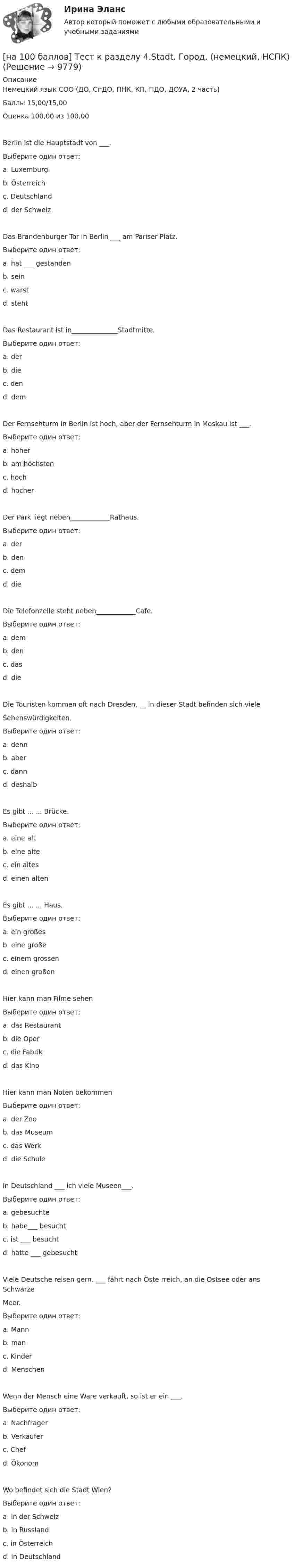     
          Описание
          Немецкий язык СОО (ДО, СпДО, ПНК, КП, ПДО, ДОУА, 2 часть)Баллы 15,00/15,00Оценка 100,00 из 100,00Berlin ist die Hauptstadt von ___.Выберите один ответ:a. Luxemburgb. Österreichc. Deutschland d. der SchweizDas Brandenburger Tor in Berlin ___ am Pariser Platz.Выберите один ответ:a. hat ___ gestandenb. seinc. warstd. steht Das Restaurant ist in______________Stadtmitte.Выберите один ответ:a. der b. diec. dend. demDer Fernsehturm in Berlin ist hoch, aber der Fernsehturm in Moskau ist ___.Выберите один ответ:a. höher b. am höchstenc. hochd. hocherDer Park liegt neben____________Rathaus.Выберите один ответ:a. derb. denc. dem d. dieDie Telefonzelle steht neben____________Cafe.Выберите один ответ:a. dem b. denc. dasd. dieDie Touristen kommen oft nach Dresden, __ in dieser Stadt befinden sich vieleSehenswürdigkeiten.Выберите один ответ:a. denn b. aberc. dannd. deshalbEs gibt ... ... Brücke.Выберите один ответ:a. eine altb. eine alte c. ein altesd. einen altenEs gibt ... ... Haus.Выберите один ответ:a. ein großes b. eine großec. einem grossend. einen großenHier kann man Filme sehenВыберите один ответ:a. das Restaurantb. die Operc. die Fabrikd. das Kino Hier kann man Noten bekommenВыберите один ответ:a. der Zoob. das Museumc. das Werkd. die Schule In Deutschland ___ ich viele Museen___.Выберите один ответ:a. gebesuchteb. habe___ besucht c. ist ___ besuchtd. hatte ___ gebesuchtViele Deutsche reisen gern. ___ fährt nach Öste rreich, an die Ostsee oder ans SchwarzeMeer.Выберите один ответ:a. Mannb. man c. Kinderd. MenschenWenn der Mensch eine Ware verkauft, so ist er ein ___.Выберите один ответ:a. Nachfragerb. Verkäufer c. Chefd. ÖkonomWo befindet sich die Stadt Wien?Выберите один ответ:a. in der Schweizb. in Russlandc. in Österreich d. in Deutschland  
            
            
            [на 100 баллов] Тест к Разделу 4. Houses_Дома (английский, НСПК)[на 100 баллов]  Тест к разделу 4.Stadt. Город. (немецкий, НСПК)[на 100 баллов] Тест к разделу 4 по истории (НСПК)[на 100 баллов] Тест к разделу 4 по компьютерной обработке документов (НСПК)[на 100 баллов] Тест к разделу 4 по менеджменту (НСПК)[на 100 баллов] Тест к разделу 4 по русскому языку и культуре речи (НСПК)[на 100 баллов] Тест к Разделу 4. Предел функции. Производная функции. Интегрирование (НСПК) [на 100 баллов] Тест к разделу 3 по истории (НСПК)[на 100 баллов] Тест к разделу 3 по компьютерной обработке документов (НСПК)[на 100 баллов] Тест к разделу 3 по менеджменту (НСПК)[на 100 баллов] Тест к разделу 3 по праву (НСПК)[на 100 баллов] Тест к разделу 3 по русскому языку и культуре речи (НСПК) [на 100 баллов] Тест к разделу 3. Строение и эволюция Вселенной (астрономия, НСПК)[на 100 баллов] Тест к Разделу 3. Тригонометрические функции (математика, НСПК)