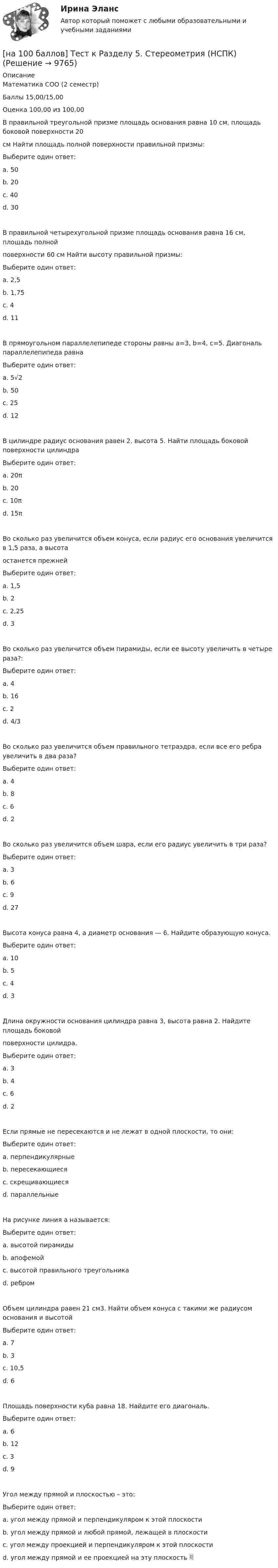     
          Описание
          Математика СОО (2 семестр)Баллы 15,00/15,00Оценка 100,00 из 100,00В правильной треугольной призме площадь основания равна 10 см, площадь боковой поверхности 20см Найти площадь полной поверхности правильной призмы:Выберите один ответ:a. 50b. 20c. 40 d. 30В правильной четырехугольной призме площадь основания равна 16 см, площадь полнойповерхности 60 см Найти высоту правильной призмы:Выберите один ответ:a. 2,5b. 1,75 c. 4d. 11В прямоугольном параллелепипеде стороны равны a=3, b=4, c=5. Диагональ параллелепипеда равнаВыберите один ответ:a. 5√2 b. 50c. 25d. 12В цилиндре радиус основания равен 2, высота 5. Найти площадь боковой поверхности цилиндраВыберите один ответ:a. 20π b. 20c. 10πd. 15πВо сколько раз увеличится объем конуса, если радиус его основания увеличится в 1,5 раза, а высотаостанется прежнейВыберите один ответ:a. 1,5b. 2c. 2,25 d. 3Во сколько раз увеличится объем пирамиды, если ее высоту увеличить в четыре раза?:Выберите один ответ:a. 4 b. 16c. 2d. 4/3Во сколько раз увеличится объем правильного тетраэдра, если все его ребра увеличить в два раза?Выберите один ответ:a. 4b. 8 c. 6d. 2Во сколько раз увеличится объем шара, если его радиус увеличить в три раза?Выберите один ответ:a. 3b. 6c. 9d. 27 Высота конуса равна 4, а диаметр основания — 6. Найдите образующую конуса.Выберите один ответ:a. 10b. 5 c. 4d. 3Длина окружности основания цилиндра равна 3, высота равна 2. Найдите площадь боковойповерхности цилидра.Выберите один ответ:a. 3b. 4c. 6 d. 2Если прямые не пересекаются и не лежат в одной плоскости, то они:Выберите один ответ:a. перпендикулярныеb. пересекающиесяc. скрещивающиеся d. параллельныеНа рисунке линия а называется:Выберите один ответ:a. высотой пирамидыb. апофемой c. высотой правильного треугольникаd. ребромОбъем цилиндра равен 21 см3. Найти объем конуса с такими же радиусом основания и высотойВыберите один ответ:a. 7 b. 3c. 10,5d. 6Площадь поверхности куба равна 18. Найдите его диагональ.Выберите один ответ:a. 6b. 12c. 3 d. 9Угол между прямой и плоскостью – это:Выберите один ответ:a. угол между прямой и перпендикуляром к этой плоскостиb. угол между прямой и любой прямой, лежащей в плоскостиc. угол между проекцией и перпендикуляром к этой плоскостиd. угол между прямой и ее проекцией на эту плоскость   
            
            
            [на 100 баллов] Тест к разделу 5 по английскому (НСПК)[на 100 баллов] Тест к Разделу 5. Стереометрия (НСПК)[на 100 баллов] Тест к Разделу 6. Town. Город. (английский, НСПК)[на 100 баллов] Тест к Разделу 7. Математика в профессиональной деятельности (НСПК)[на 100 баллов] Тест к разделу 7 по английскому (НСПК)[на 100 баллов]  Тест к разделу 8 по английскому (НСПК)[на 100 баллов] Тест на метод проекций (ИРНИТУ)[на 100 баллов] Тест к Разделу 4. Houses_Дома (английский, НСПК)[на 100 баллов]  Тест к разделу 4.Stadt. Город. (немецкий, НСПК)[на 100 баллов] Тест к разделу 4 по истории (НСПК)[на 100 баллов] Тест к разделу 4 по компьютерной обработке документов (НСПК)[на 100 баллов] Тест к разделу 4 по менеджменту (НСПК)[на 100 баллов] Тест к разделу 4 по русскому языку и культуре речи (НСПК)[на 100 баллов] Тест к Разделу 4. Предел функции. Производная функции. Интегрирование (НСПК) 