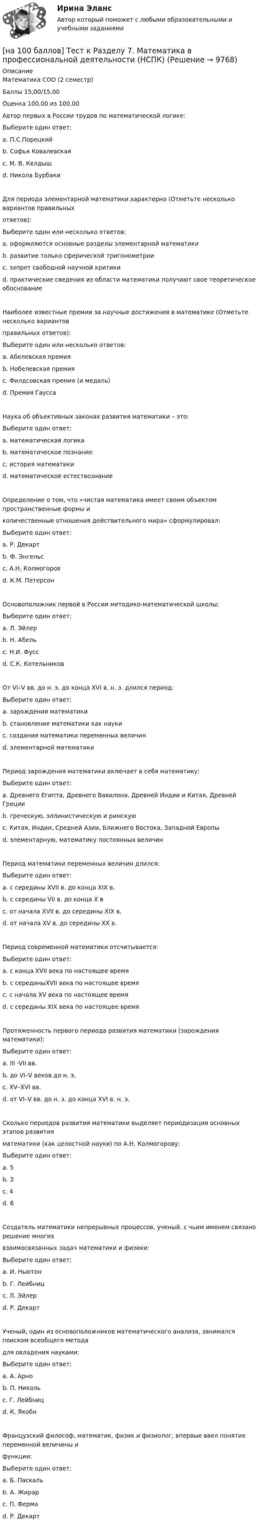     
          Описание
          Математика СОО (2 семестр)Баллы 15,00/15,00Оценка 100,00 из 100,00Автор первых в России трудов по математической логике:Выберите один ответ:a. П.С.Порецкий b. Софья Ковалевскаяc. М. В. Келдышd. Никола БурбакиДля периода элементарной математики характерно (Отметьте несколько вариантов правильныхответов):Выберите один или несколько ответов:a. оформляются основные разделы элементарной математики b. развитие только сферической тригонометрииc. запрет свободной научной критикиd. практические сведения из области математики получают свое теоретическое обоснование Наиболее известные премии за научные достижения в математике (Отметьте несколько вариантовправильных ответов):Выберите один или несколько ответов:a. Абелевская премия b. Нобелевская премияc. Филдсовская премия (и медаль) d. Премия Гаусса Наука об объективных законах развития математики – это:Выберите один ответ:a. математическая логикаb. математическое познаниеc. история математики d. математическое естествознаниеОпределение о том, что «чистая математика имеет своим объектом пространственные формы иколичественные отношения действительного мира» сформулировал:Выберите один ответ:a. Р. Декартb. Ф. Энгельс c. А.Н. Колмогоровd. К.М. ПетерсонОсновоположник первой в России методико-математической школы:Выберите один ответ:a. Л. Эйлер b. Н. Абельc. Н.И. Фуссd. С.К. КотельниковОт VI–V вв. до н. э. до конца XVI в. н. э. длился период:Выберите один ответ:a. зарождения математикиb. становление математики как наукиc. создания математики переменных величинd. элементарной математики Период зарождения математики включает в себя математику:Выберите один ответ:a. Древнего Египта, Древнего Вавилона, Древней Индии и Китая, Древней Греции b. греческую, эллинистическую и римскуюc. Китая, Индии, Средней Азии, Ближнего Востока, Западной Европыd. элементарную, математику постоянных величинПериод математики переменных величин длился:Выберите один ответ:a. с середины XVII в. до конца XIX в.b. с середины VII в. до конца X вc. от начала XVII в. до середины XIX в.d. от начала XV в. до середины XX в.Период современной математики отсчитывается:Выберите один ответ:a. с конца XVII века по настоящее времяb. с серединыXVII века по настоящее времяc. с начала XV века по настоящее времяd. с середины XIX века по настоящее время Протяженность первого периода развития математики (зарождения математики):Выберите один ответ:a. III -VII вв.b. до VI–V веков до н. э.c. XV–XVI вв.d. от VI–V вв. до н. э. до конца XVI в. н. э.Сколько периодов развития математики выделяет периодизация основных этапов развитияматематики (как целостной науки) по А.Н. Колмогорову:Выберите один ответ:a. 5b. 3c. 4 d. 6Создатель математики непрерывных процессов, ученый, с чьим именем связано решение многихвзаимосвязанных задач математики и физики:Выберите один ответ:a. И. Ньютон b. Г. Лейбницc. Л. Эйлерd. Р. ДекартУченый, один из основоположников математического анализа, занимался поиском всеобщего методадля овладения науками:Выберите один ответ:a. А. Арноb. П. Никольc. Г. Лейбниц d. К. ЯкобиФранцузский философ, математик, физик и физиолог, впервые ввел понятие переменной величины ифункции:Выберите один ответ:a. Б. Паскальb. А. Жирарc. П. Фермаd. Р. Декарт   
            
            
            [на 100 баллов] Тест к Разделу 6. Town. Город. (английский, НСПК)[на 100 баллов] Тест к Разделу 7. Математика в профессиональной деятельности (НСПК)[на 100 баллов] Тест к разделу 7 по английскому (НСПК)[на 100 баллов]  Тест к разделу 8 по английскому (НСПК)[на 100 баллов] Тест на метод проекций (ИРНИТУ)[на 100 баллов] Тест по английскому к разделу 2. Advertising. Communication (НСПК)[на 100 баллов] Тест по Разделу 1. Понятие «безопасность жизнедеятельности» и ее правовое регулирование (НСПК) [на 100 баллов] Тест к разделу 4 по истории (НСПК)[на 100 баллов] Тест к разделу 4 по компьютерной обработке документов (НСПК)[на 100 баллов] Тест к разделу 4 по менеджменту (НСПК)[на 100 баллов] Тест к разделу 4 по русскому языку и культуре речи (НСПК)[на 100 баллов] Тест к Разделу 4. Предел функции. Производная функции. Интегрирование (НСПК) [на 100 баллов] Тест к разделу 4. Техники безопасности, гигиены и ресурсосбережения. Защита информации (НСПК)[на 100 баллов] Тест к разделу 5 по английскому (НСПК)