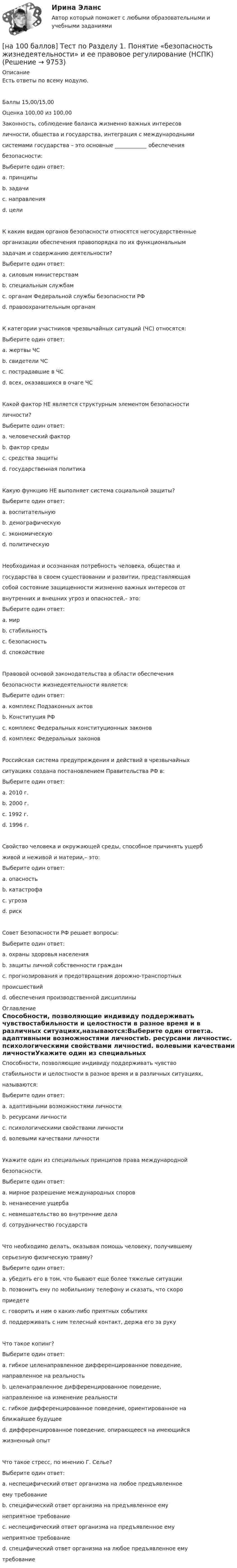     
          Описание
          Есть ответы по всему модулю.Баллы 15,00/15,00Оценка 100,00 из 100,00Законность, соблюдение баланса жизненно важных интересовличности, общества и государства, интеграция с международнымисистемами государства – это основные ____________ обеспечениябезопасности:Выберите один ответ:a. принципы b. задачиc. направленияd. целиК каким видам органов безопасности относятся негосударственныеорганизации обеспечения правопорядка по их функциональнымзадачам и содержанию деятельности?Выберите один ответ:a. силовым министерствамb. специальным службамc. органам Федеральной службы безопасности РФd. правоохранительным органам К категории участников чрезвычайных ситуаций (ЧС) относятся:Выберите один ответ:a. жертвы ЧСb. свидетели ЧСc. пострадавшие в ЧСd. всех, оказавшихся в очаге ЧС Какой фактор НЕ является структурным элементом безопасностиличности?Выберите один ответ:a. человеческий факторb. фактор средыc. средства защитыd. государственная политика Какую функцию НЕ выполняет система социальной защиты?Выберите один ответ:a. воспитательную b. демографическуюc. экономическуюd. политическуюНеобходимая и осознанная потребность человека, общества игосударства в своем существовании и развитии, представляющаясобой состояние защищенности жизненно важных интересов отвнутренних и внешних угроз и опасностей,– это:Выберите один ответ:a. мирb. стабильностьc. безопасность d. спокойствиеПравовой основой законодательства в области обеспечениябезопасности жизнедеятельности является:Выберите один ответ:a. комплекс Подзаконных актовb. Конституция РФ c. комплекс Федеральных конституционных законовd. комплекс Федеральных законовРоссийская система предупреждения и действий в чрезвычайныхситуациях создана постановлением Правительства РФ в:Выберите один ответ:a. 2010 г.b. 2000 г.c. 1992 г.d. 1996 г.Свойство человека и окружающей среды, способное причинять ущербживой и неживой и материи,– это:Выберите один ответ:a. опасность b. катастрофаc. угрозаd. рискСовет Безопасности РФ решает вопросы:Выберите один ответ:a. охраны здоровья населения b. защиты личной собственности гражданc. прогнозирования и предотвращения дорожно-транспортныхпроисшествийd. обеспечения производственной дисциплины 
          Оглавление
          Способности, позволяющие индивиду поддерживать чувствостабильности и целостности в разное время и в различных ситуациях,называются:Выберите один ответ:a. адаптивными возможностями личностиb. ресурсами личностиc. психологическими свойствами личностиd. волевыми качествами личностиУкажите один из специальных принципов права международнойбезопасности.Выберите один ответ:a. мирное разрешение международных споровb. ненанесение ущербаc. невмешательство во внутренние делаd. сотрудничество государствЧто необходимо делать, оказывая помощь человеку, получившемусерьезную физическую травму?Выберите один ответ:a. убедить его в том, что бывают еще более тяжелые ситуацииb. позвонить ему по мобильному телефону и сказать, что скороприедетеc. говорить и ним о каких-либо приятных событияхd. поддерживать с ним телесный контакт, держа его за рукуЧто такое копинг?Выберите один ответ:a. гибкое целенаправленное дифференцированное поведение,направленное на реальностьb. целенаправленное дифференцированное поведение,направленное на изменение реальностиc. гибкое дифференцированное поведение, ориентированное наближайшее будущееd. дифференцированное поведение, опирающееся на имеющийсяжизненный опытЧто такое стресс, по мнению Г. Селье?Выберите один ответ:a. неспецифический ответ организма на любое предъявленноеему требованиеb. специфический ответ организма на предъявленное емунеприятное требованиеc. неспецифический ответ организма на предъявленное емунеприятное требованиеd. специфический ответ организма на любое предъявленное емутребование 
            
            
            [на 100 баллов] Тест по английскому к разделу 2. Advertising. Communication (НСПК)[на 100 баллов] Тест по Разделу 1. Понятие «безопасность жизнедеятельности» и ее правовое регулирование (НСПК) [на 100 баллов] Требования к таблице, которая будет обрабатываться автофильтром:[на 100 баллов] Укажите верные утверждения о приватизации.[на 100 баллов] Укажите, к какому виду информации относится информация об использовании бюджетных средств.[на 100 баллов] Укажите, к какому виду систем относятся следующие программы: Oracle, Microsoft SQL Server, Microsoft Access.[на 100 баллов] Укажите отличительную черту систем обработки данных.[на 100 баллов] Тест к разделу 4. Техники безопасности, гигиены и ресурсосбережения. Защита информации (НСПК)[на 100 баллов] Тест к разделу 5 по английскому (НСПК)[на 100 баллов] Тест к Разделу 5. Стереометрия (НСПК)[на 100 баллов] Тест к Разделу 6. Town. Город. (английский, НСПК)[на 100 баллов] Тест к Разделу 7. Математика в профессиональной деятельности (НСПК)[на 100 баллов] Тест к разделу 7 по английскому (НСПК)[на 100 баллов]  Тест к разделу 8 по английскому (НСПК)