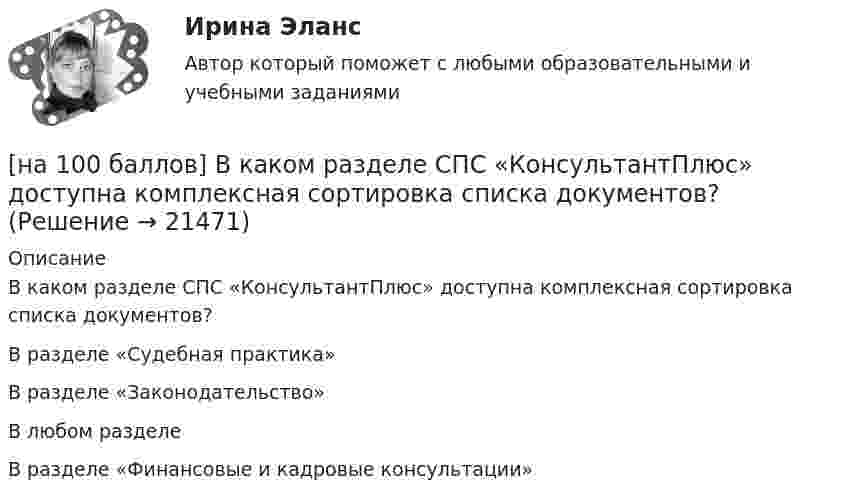     
          Описание
          В каком разделе СПС «КонсультантПлюс» доступна комплексная сортировка списка документов?	В разделе «Судебная практика»		В разделе «Законодательство»		В любом разделе		В разделе «Финансовые и кадровые консультации»  
            
            
            [на 100 баллов] Вводный тест по английскому (ТПУ)[на 100 баллов] В каком разделе СПС «КонсультантПлюс» доступна комплексная сортировка списка документов?[на 100 баллов] В универсальном указателе ресурса http://www.msoft.com/winword именем компьютера, где расположен искомый ресурс Интернета, является:[на 100 баллов]  В универсальном указателе ресурса http://www.msoft.com/win каталогом, в котором находится искомый ресурс Интернета, является…[на 100 баллов] Где в СПС «КонсультантПлюс» располагается указатель количества страниц для печати в документе?[на 100 баллов] Где размещена кнопка «Избранное» в СПС «КонсультантПлюс»?[на 100 баллов] Для ввода, обработки, хранения и поиска графических образов бумажных документов предназначены системы…[на 100 баллов] Future Plans.pdf  можно открыть текст в формате PDF.  Choose all TRUE statements according to the text.[на 100 баллов] Google Chrome – это…[на 100 баллов] Making contacts networking.pdf  Choose all TRUE statements according to the text. [на 100 баллов] Organizational structure.pdf  Choose all TRUE statements according to the text.[на 100 баллов] Put the adjective or adverb in brackets into comparative or superlative form according to the meaning.  This is ...  movie I have ever seen. (bad)[на 100 баллов] What to know before starting your first office job.pdf  можно открыть текст в формате PDF.  Choose all TRUE statements according to the text.[на 100 баллов] Write interrogative sentence in Present Perfect Tense form according to the translation. How long/you/make/the report?