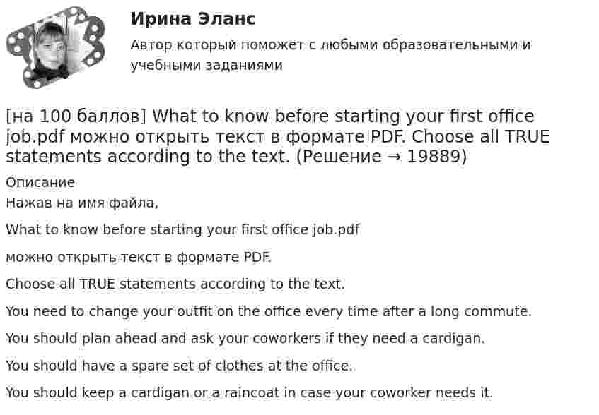     
          Описание
          Нажав на имя файла,What to know before starting your first office job.pdfможно открыть текст в формате PDF.Choose all TRUE statements according to the text.You need to change your outfit on the office every time after a long commute.You should plan ahead and ask your coworkers if they need a cardigan.You should have a spare set of clothes at the office. You should keep a cardigan or a raincoat in case your coworker needs it.   
            
            
            [на 100 баллов] Put the adjective or adverb in brackets into comparative or superlative form according to the meaning.  This is ...  movie I have ever seen. (bad)[на 100 баллов] What to know before starting your first office job.pdf  можно открыть текст в формате PDF.  Choose all TRUE statements according to the text.[на 100 баллов] Write interrogative sentence in Present Perfect Tense form according to the translation. How long/you/make/the report?[на 100 баллов] Write the correct preposition into the gap.  Go ...  the street. (вдоль)[на 100 баллов] Вводный тест по английскому (ТПУ)[на 100 баллов] В каком разделе СПС «КонсультантПлюс» доступна комплексная сортировка списка документов?[на 100 баллов] В универсальном указателе ресурса http://www.msoft.com/winword именем компьютера, где расположен искомый ресурс Интернета, является:[на 100 баллов] Complete the sentence with the Past Simple Tense of the verb according to its meaning.  Language training ...  (была) the most difficult when I worked for the international company. (be)[на 100 баллов] Complete the sentence with the Present Perfect Tense of the verb according to its meaning. Our company/begin/some/new/sales/online.[на 100 баллов] First day at work.pdf .  Choose all TRUE statements according to the text.[на 100 баллов] First day at work.pdf  можно открыть текст в формате PDF.  Choose all TRUE statements according to the text.[на 100 баллов] Future Plans.pdf  можно открыть текст в формате PDF.  Choose all TRUE statements according to the text.[на 100 баллов] Google Chrome – это…[на 100 баллов] Making contacts networking.pdf  Choose all TRUE statements according to the text. 