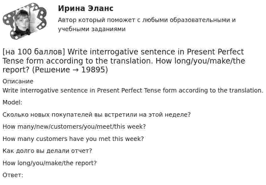     
          Описание
          Write interrogative sentence in Present Perfect Tense form according to the translation.Model:Сколько новых покупателей вы встретили на этой неделе?How many/new/customers/you/meet/this week?How many customers have you met this week?Как долго вы делали отчет?How long/you/make/the report?Ответ:   
            
            
            [на 100 баллов] What to know before starting your first office job.pdf  можно открыть текст в формате PDF.  Choose all TRUE statements according to the text.[на 100 баллов] Write interrogative sentence in Present Perfect Tense form according to the translation. How long/you/make/the report?[на 100 баллов] Write the correct preposition into the gap.  Go ...  the street. (вдоль)[на 100 баллов] Вводный тест по английскому (ТПУ)[на 100 баллов] В каком разделе СПС «КонсультантПлюс» доступна комплексная сортировка списка документов?[на 100 баллов] В универсальном указателе ресурса http://www.msoft.com/winword именем компьютера, где расположен искомый ресурс Интернета, является:[на 100 баллов]  В универсальном указателе ресурса http://www.msoft.com/win каталогом, в котором находится искомый ресурс Интернета, является…[на 100 баллов] Complete the sentence with the Present Perfect Tense of the verb according to its meaning. Our company/begin/some/new/sales/online.[на 100 баллов] First day at work.pdf .  Choose all TRUE statements according to the text.[на 100 баллов] First day at work.pdf  можно открыть текст в формате PDF.  Choose all TRUE statements according to the text.[на 100 баллов] Future Plans.pdf  можно открыть текст в формате PDF.  Choose all TRUE statements according to the text.[на 100 баллов] Google Chrome – это…[на 100 баллов] Making contacts networking.pdf  Choose all TRUE statements according to the text. [на 100 баллов] Organizational structure.pdf  Choose all TRUE statements according to the text.
