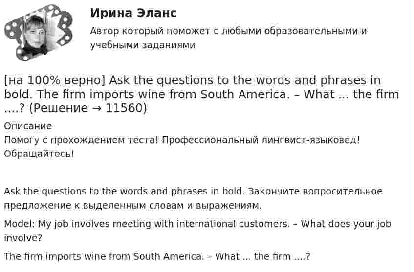     
          Описание
          Помогу с прохождением теста! Профессиональный лингвист-языковед! Обращайтесь!Ask the questions to the words and phrases in bold. Закончите вопросительное предложение к выделенным словам и выражениям.Model: My job involves meeting with international customers. – What does your job involve?The firm imports wine from South America. – What ... the firm ....?  
            
            
            [на 100 баллов] Что в СПС означает логический оператор «РЯДОМ»?[на 100% верно] Ask the questions to the words and phrases in bold. The firm imports wine from South America. – What ... the firm ....?[на 100% верно] Ask the questions to the words and phrases in bold. They travel overseas on business twice a year. – How often ... they ... overseas on business?[на 100% верно] Choose all TRUE statements according to the text.  Flat organizations are that everyone knows exactly what management wants since they all report to the highest level.   Flat organization allows everyone [на 100% верно] Choose all TRUE statements according to the text.  If somebody is late, the coworkers don’t talk about it.  Being late doesn’t impact your quality of work.[на 100% верно] Choose all TRUE statements according to the text.  It hurts to know that computer skills are helpful.  You should do your own tasks first but it’s a good idea to help your coworkers with computers.   [на 100% верно] Choose all TRUE statements according to the text.  Ivana Taylor worked in the manufacturing department.  The biggest challenge brands have is with the big companies.  Ivana Taylor worked for manufacturing companies. [на 100 баллов] Требования к таблице, которая будет обрабатываться автофильтром:[на 100 баллов] Укажите верные утверждения о приватизации.[на 100 баллов] Укажите, к какому виду информации относится информация об использовании бюджетных средств.[на 100 баллов] Укажите, к какому виду систем относятся следующие программы: Oracle, Microsoft SQL Server, Microsoft Access.[на 100 баллов] Укажите отличительную черту систем обработки данных.[на 100 баллов]  Укажите печатное издание, публикация в котором не является официальной ни для какого нормативного акта.[на 100 баллов] Установка числового формата на клетку с числовым значением означает изменение…