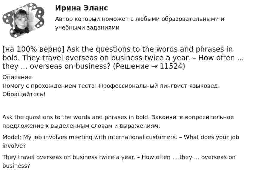     
          Описание
          Помогу с прохождением теста! Профессиональный лингвист-языковед! Обращайтесь!Ask the questions to the words and phrases in bold. Закончите вопросительное предложение к выделенным словам и выражениям.Model: My job involves meeting with international customers. – What does your job involve?They travel overseas on business twice a year. – How often ... they ... overseas on business?  
            
            
            [на 100% верно] Ask the questions to the words and phrases in bold. The firm imports wine from South America. – What ... the firm ....?[на 100% верно] Ask the questions to the words and phrases in bold. They travel overseas on business twice a year. – How often ... they ... overseas on business?[на 100% верно] Choose all TRUE statements according to the text.  Flat organizations are that everyone knows exactly what management wants since they all report to the highest level.   Flat organization allows everyone [на 100% верно] Choose all TRUE statements according to the text.  If somebody is late, the coworkers don’t talk about it.  Being late doesn’t impact your quality of work.[на 100% верно] Choose all TRUE statements according to the text.  It hurts to know that computer skills are helpful.  You should do your own tasks first but it’s a good idea to help your coworkers with computers.   [на 100% верно] Choose all TRUE statements according to the text.  Ivana Taylor worked in the manufacturing department.  The biggest challenge brands have is with the big companies.  Ivana Taylor worked for manufacturing companies. [на 100% верно] Choose all TRUE statements according to the text.  Matrix organizations try to gain efficiencies by having the functional groups work for many different divisional entities. [на 100 баллов] Укажите верные утверждения о приватизации.[на 100 баллов] Укажите, к какому виду информации относится информация об использовании бюджетных средств.[на 100 баллов] Укажите, к какому виду систем относятся следующие программы: Oracle, Microsoft SQL Server, Microsoft Access.[на 100 баллов] Укажите отличительную черту систем обработки данных.[на 100 баллов]  Укажите печатное издание, публикация в котором не является официальной ни для какого нормативного акта.[на 100 баллов] Установка числового формата на клетку с числовым значением означает изменение…[на 100 баллов] Что включает в себя этика деловых отношений?