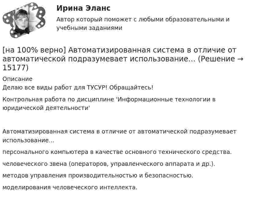     
          Описание
          Делаю все виды работ для ТУСУР! Обращайтесь!Контрольная работа по дисциплине 'Информационные технологии в юридической деятельности'Автоматизированная система в отличие от автоматической подразумевает использование…	персонального компьютера в качестве основного технического средства.		человеческого звена (операторов, управленческого аппарата и др.).		методов управления производительностью и безопасностью.		моделирования человеческого интеллекта.  
            
            
            [на 100% верно] Write the sentence using the given words, use Present Simple Tense or в Present Progressive Tense according to the meaning.  Look! The door ...  (to open).[на 100% верно] Автоматизированная система в отличие от автоматической подразумевает использование…[на 100% верно] Административно-правовое регулирование сельского хозяйства на территории Томской области осуществляет…[на 100% верно]  Баланс предприятия – это отчет, в котором:[на 100% верно] Бойкот как тип социальной санкции относится к:[на 100% верно] Большой круг кровообращения начинается от ... желудочка сердца самым крупным артериальным сосудом – аортой, проходит через ткани всех органов (кровь из артериальной превращается в венозную) и возвращается в ... предсердие.[на 100% верно] Бюджет проекта, который планируется реализовать в течение 12 месяцев, составляет 100 тыс. руб. На выполнение работы до текущей даты планировалось израсходовать[на 100% верно] SUPERCONDUCTIVITY.pdf  Определите истинность утверждений согласно содержанию текста.[на 100% верно] THE 10 MOST INFLUENTIAL PROGRAMMERS OF ALL TIME.pdf Определите истинность утверждений согласно содержанию текста.[на 100% верно] VACUUM-CHANNEL TRANSISTORS. Определите истинность утверждений согласно содержанию текста.[на 100% верно] Write question to the words and phrases in bold starting with the given question word. At the moment our company is attracting two thousand clients. – How many clients[на 100% верно] Write question to the words and phrases in bold starting with the given question word.  John is waiting for the job interview in the hall. – Where  Ответ:  ....[на 100% верно] Write short positive answer to the question in Present Simple Tense or in Present Progressive Tense.  Do you often travel on business?  Ответ: ....[на 100% верно] Write short positive answer to the question in Present Simple Tense or in Present Progressive Tense. Is Nick talking about career opportunities?