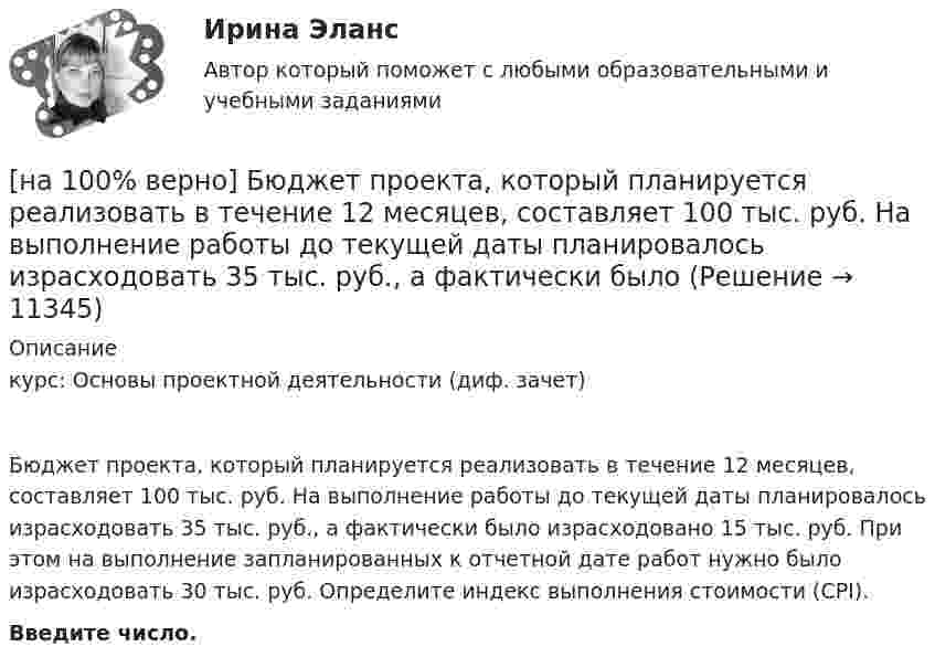     
          Описание
          курс: Основы проектной деятельности (диф. зачет)Бюджет проекта, который планируется реализовать в течение 12 месяцев, составляет 100 тыс. руб. На выполнение работы до текущей даты планировалось израсходовать 35 тыс. руб., а фактически было израсходовано 15 тыс. руб. При этом на выполнение запланированных к отчетной дате работ нужно было израсходовать 30 тыс. руб. Определите индекс выполнения стоимости (CPI).Введите число.  
            
            
            [на 100% верно] Бюджет проекта, который планируется реализовать в течение 12 месяцев, составляет 100 тыс. руб. На выполнение работы до текущей даты планировалось израсходовать 30 тыс. руб., а фактически было израсходовано 28 тыс. руб[на 100% верно] Бюджет проекта, который планируется реализовать в течение 12 месяцев, составляет 100 тыс. руб. На выполнение работы до текущей даты планировалось израсходовать 35 тыс. руб., а фактически было[на 100% верно] Валюта баланса показывает:[на 100% верно] В графе (см. рисунок) задано паросочетание, выделенное «жирными рёбрами».[на 100% верно] В графе (см. рисунок) задано паросочетание, выделенное «жирными рёбрами».[на 100% верно] В двух точках находятся когерентные источники световых волн с длиной волны 640 нм.[на 100% верно] В ЕВСК по национальным видам спорта звание мастера спорта по национальным видам присваивается на ...  уровне, а спортивные разряды присваиваются ...  спортивными организациями.[на 100% верно] Write the sentence using the given words, use Present Simple Tense or в Present Progressive Tense according to the meaning.  Look! The door ...  (to open).[на 100% верно] Автоматизированная система в отличие от автоматической подразумевает использование…[на 100% верно] Административно-правовое регулирование сельского хозяйства на территории Томской области осуществляет…[на 100% верно]  Баланс предприятия – это отчет, в котором:[на 100% верно] Бойкот как тип социальной санкции относится к:[на 100% верно] Большой круг кровообращения начинается от ... желудочка сердца самым крупным артериальным сосудом – аортой, проходит через ткани всех органов (кровь из артериальной превращается в венозную) и возвращается в ... предсердие.[на 100% верно] Бюджет проекта, который планируется реализовать в течение 12 месяцев, составляет 100 тыс. руб. На выполнение работы до текущей даты планировалось израсходовать