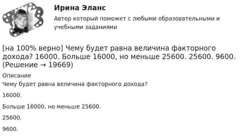     
          Описание
          Чему будет равна величина факторного дохода?16000.Больше 16000, но меньше 25600.25600. 9600.  
            
            
            [на 100% верно] Часть населения, обладающая необходимым физическим развитием, умственными способностями и знаниями для работы, называется:[на 100% верно] Чему будет равна величина факторного дохода?  16000.  Больше 16000, но меньше 25600.  25600.   9600.[на 100% верно] Чему будет равна величина экономической ренты?[на 100% верно] Чему будет равно значение переменной j после выполнения следующей последовательности операторов?  i:=3;  if abs(i-3)>2 then  j:=sqr(i+2) mod 5  else[на 100% верно]  Чему будет равно значение переменной s после выполнения следующей последовательности операторов?[на 100% верно] Чему будет равно значение переменной s после выполнения следующей последовательности операторов?[на 100% верно] Чему будет равно значение переменной s после выполнения следующей последовательности операторов?  s:=0; i:=4;  repeat  s:=s+2*i;[на 100% верно] Функция спроса на продукцию монополиста на первом сегменте имеет вид Qd1=88−2P, на втором сегменте – [на 100% верно] Функция спроса на продукцию монополиста на первом сегменте имеет вид Qd1=88−2P, на втором сегменте – Qd2=100−4P. Общие издержки фирмы представлены функцией TC=500+2Q, где Q измеряется в единицах. [на 100% верно] Функция спроса первого покупателя имеет вид Qd1=44−4P, где P – цена товара, ден. ед. Функция спроса второго покупателя Qd2=40−2P. Наклон линии спроса второго покупателя равен…[на 100% верно] Функция спроса покупателя имеет вид Qdx=10−2Px+0,5Py, где Px – цена яблок, ден. ед.; Py – цена груш, ден. ед. Если цена груш вырастет с 10 ден. ед. до 20 ден. ед., то эластичность спроса яблок при Px=4 ден. ед. …[на 100% верно] Хозяйственные товарищества могут создаваться в форме:[на 100% верно] Холодный период года характеризуется температурой наружного воздуха:[на 100% верно] Цена приобретения оборудования 10 тыс. руб. Затраты на транспортировку – 3 тыс. руб., затраты на монтаж – 0.5 тыс. руб.