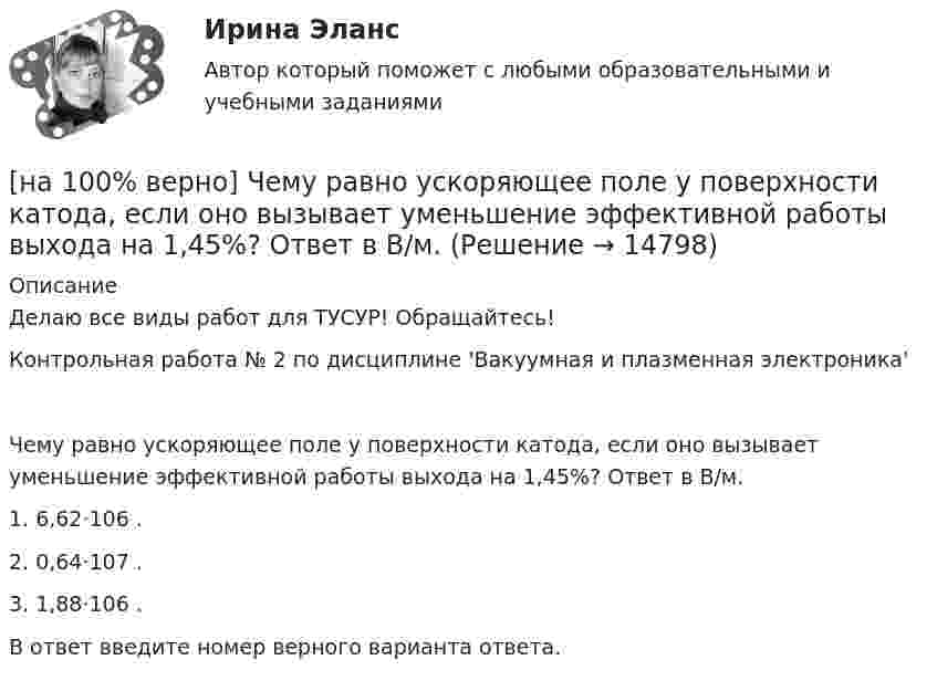     
          Описание
          Делаю все виды работ для ТУСУР! Обращайтесь!Контрольная работа № 2 по дисциплине 'Вакуумная и плазменная электроника'Чему равно ускоряющее поле у поверхности катода, если оно вызывает уменьшение эффективной работы выхода на 1,45%? Ответ в В/м.1. 6,62⋅106 .2. 0,64⋅107 .3. 1,88⋅106 .В ответ введите номер верного варианта ответа.  
            
            
            [на 100% верно] Чему будет равно значение переменной s после выполнения следующей последовательности операторов?  s:=0; i:=4;  repeat  s:=s+2*i;[на 100% верно] Чему равно ускоряющее поле у поверхности катода, если оно вызывает уменьшение эффективной работы выхода на 1,45%? Ответ в В/м.[на 100% верно] Численность населения в возрасте 15 лет и старше в декабре составила 75 млн человек. Численность рабочей силы в этом возрасте составила 58 млн человек, а безработных – 3 млн человек.  Уровень занятости в стране равен ... %.[на 100% верно]  Что будет напечатано?  Str:='абракадабра';  insert('рак', Str, 3);  write(Str);[на 100% верно] Что будет напечатано программой?  var x, y: char;  procedure P(x: integer);  const y=false;  begin write(x, y) end;[на 100% верно] Что в СПС означает логический оператор «РЯДОМ»?[на 100% верно] Что относится к важнейшим чертам предпринимательства?[на 100% верно] Цена приобретения оборудования 10 тыс. руб. Затраты на транспортировку – 3 тыс. руб., затраты на монтаж – 0.5 тыс. руб.[на 100% верно] Цены в США выросли на 3 %, а в России – на 9.3 %.  Требуется определить реальный курс доллара при номинальном курсе 66.25 рублей за доллар.[на 100% верно] Часть населения, обладающая необходимым физическим развитием, умственными способностями и знаниями для работы, называется:[на 100% верно] Чему будет равна величина факторного дохода?  16000.  Больше 16000, но меньше 25600.  25600.   9600.[на 100% верно] Чему будет равна величина экономической ренты?[на 100% верно] Чему будет равно значение переменной j после выполнения следующей последовательности операторов?  i:=3;  if abs(i-3)>2 then  j:=sqr(i+2) mod 5  else[на 100% верно]  Чему будет равно значение переменной s после выполнения следующей последовательности операторов?