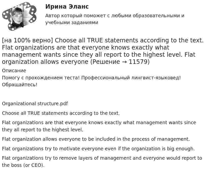      
          Описание
          Помогу с прохождением теста! Профессиональный лингвист-языковед! Обращайтесь!Organizational structure.pdfChoose all TRUE statements according to the text.Flat organizations are that everyone knows exactly what management wants since they all report to the highest level. Flat organization allows everyone to be included in the process of management.Flat organizations try to motivate everyone even if the organization is big enough.Flat organizations try to remove layers of management and everyone would report to the boss (or CEO).  
            
            
            [на 100% верно] Ask the questions to the words and phrases in bold. They travel overseas on business twice a year. – How often ... they ... overseas on business?[на 100% верно] Choose all TRUE statements according to the text.  Flat organizations are that everyone knows exactly what management wants since they all report to the highest level.   Flat organization allows everyone [на 100% верно] Choose all TRUE statements according to the text.  If somebody is late, the coworkers don’t talk about it.  Being late doesn’t impact your quality of work.[на 100% верно] Choose all TRUE statements according to the text.  It hurts to know that computer skills are helpful.  You should do your own tasks first but it’s a good idea to help your coworkers with computers.   [на 100% верно] Choose all TRUE statements according to the text.  Ivana Taylor worked in the manufacturing department.  The biggest challenge brands have is with the big companies.  Ivana Taylor worked for manufacturing companies. [на 100% верно] Choose all TRUE statements according to the text.  Matrix organizations try to gain efficiencies by having the functional groups work for many different divisional entities. [на 100% верно] Choose all TRUE statements according to the text.  Online business has many advantages.   Online businesses sell long distance calls.  Stores that sell bricks pay associated overhead costs.[на 100 баллов] Укажите, к какому виду информации относится информация об использовании бюджетных средств.[на 100 баллов] Укажите, к какому виду систем относятся следующие программы: Oracle, Microsoft SQL Server, Microsoft Access.[на 100 баллов] Укажите отличительную черту систем обработки данных.[на 100 баллов]  Укажите печатное издание, публикация в котором не является официальной ни для какого нормативного акта.[на 100 баллов] Установка числового формата на клетку с числовым значением означает изменение…[на 100 баллов] Что включает в себя этика деловых отношений?[на 100 баллов] Что в СПС означает логический оператор «РЯДОМ»?