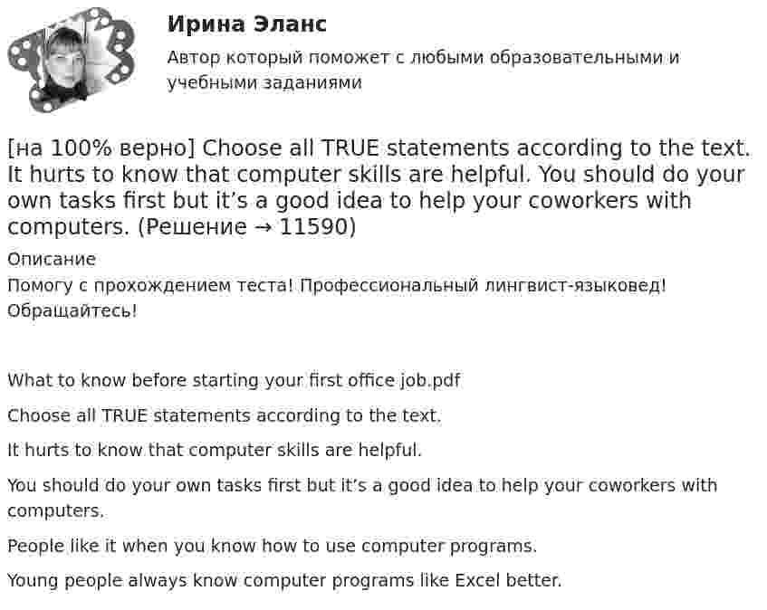      
          Описание
          Помогу с прохождением теста! Профессиональный лингвист-языковед! Обращайтесь!What to know before starting your first office job.pdfChoose all TRUE statements according to the text.It hurts to know that computer skills are helpful.You should do your own tasks first but it’s a good idea to help your coworkers with computers. People like it when you know how to use computer programs. Young people always know computer programs like Excel better.   
            
            
            [на 100% верно] Choose all TRUE statements according to the text.  If somebody is late, the coworkers don’t talk about it.  Being late doesn’t impact your quality of work.[на 100% верно] Choose all TRUE statements according to the text.  It hurts to know that computer skills are helpful.  You should do your own tasks first but it’s a good idea to help your coworkers with computers.   [на 100% верно] Choose all TRUE statements according to the text.  Ivana Taylor worked in the manufacturing department.  The biggest challenge brands have is with the big companies.  Ivana Taylor worked for manufacturing companies. [на 100% верно] Choose all TRUE statements according to the text.  Matrix organizations try to gain efficiencies by having the functional groups work for many different divisional entities. [на 100% верно] Choose all TRUE statements according to the text.  Online business has many advantages.   Online businesses sell long distance calls.  Stores that sell bricks pay associated overhead costs.[на 100% верно] Choose all true statements according to the text Personal life. John Maynard Keynes was born in 1893.  John Maynard Keynes was born in England. [на 100% верно] Choose all true statements according to the text TUSUR. Отметьте все верные предложения в соответствии с текстом TUSUR.[на 100 баллов] Укажите отличительную черту систем обработки данных.[на 100 баллов]  Укажите печатное издание, публикация в котором не является официальной ни для какого нормативного акта.[на 100 баллов] Установка числового формата на клетку с числовым значением означает изменение…[на 100 баллов] Что включает в себя этика деловых отношений?[на 100 баллов] Что в СПС означает логический оператор «РЯДОМ»?[на 100% верно] Ask the questions to the words and phrases in bold. The firm imports wine from South America. – What ... the firm ....?[на 100% верно] Ask the questions to the words and phrases in bold. They travel overseas on business twice a year. – How often ... they ... overseas on business?