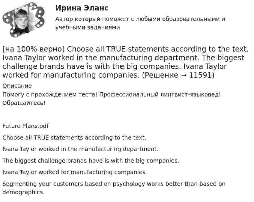      
          Описание
          Помогу с прохождением теста! Профессиональный лингвист-языковед! Обращайтесь!Future Plans.pdfChoose all TRUE statements according to the text.Ivana Taylor worked in the manufacturing department.The biggest challenge brands have is with the big companies.Ivana Taylor worked for manufacturing companies. Segmenting your customers based on psychology works better than based on demographics.   
            
            
            [на 100% верно] Choose all TRUE statements according to the text.  It hurts to know that computer skills are helpful.  You should do your own tasks first but it’s a good idea to help your coworkers with computers.   [на 100% верно] Choose all TRUE statements according to the text.  Ivana Taylor worked in the manufacturing department.  The biggest challenge brands have is with the big companies.  Ivana Taylor worked for manufacturing companies. [на 100% верно] Choose all TRUE statements according to the text.  Matrix organizations try to gain efficiencies by having the functional groups work for many different divisional entities. [на 100% верно] Choose all TRUE statements according to the text.  Online business has many advantages.   Online businesses sell long distance calls.  Stores that sell bricks pay associated overhead costs.[на 100% верно] Choose all true statements according to the text Personal life. John Maynard Keynes was born in 1893.  John Maynard Keynes was born in England. [на 100% верно] Choose all true statements according to the text TUSUR. Отметьте все верные предложения в соответствии с текстом TUSUR.[на 100% верно] Choose all TRUE statements according to the text.  You have to pay to use the website DIYMarketers.com.   Ivana Taylor publishes advice for small business owners.   On her website you can buy tools for DIY projects.[на 100 баллов]  Укажите печатное издание, публикация в котором не является официальной ни для какого нормативного акта.[на 100 баллов] Установка числового формата на клетку с числовым значением означает изменение…[на 100 баллов] Что включает в себя этика деловых отношений?[на 100 баллов] Что в СПС означает логический оператор «РЯДОМ»?[на 100% верно] Ask the questions to the words and phrases in bold. The firm imports wine from South America. – What ... the firm ....?[на 100% верно] Ask the questions to the words and phrases in bold. They travel overseas on business twice a year. – How often ... they ... overseas on business?[на 100% верно] Choose all TRUE statements according to the text.  Flat organizations are that everyone knows exactly what management wants since they all report to the highest level.   Flat organization allows everyone 