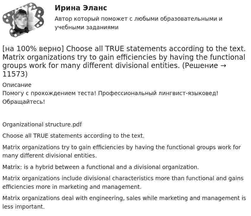      
          Описание
          Помогу с прохождением теста! Профессиональный лингвист-языковед! Обращайтесь!Organizational structure.pdfChoose all TRUE statements according to the text.Matrix organizations try to gain efficiencies by having the functional groups work for many different divisional entities. Matrix: is a hybrid between a functional and a divisional organization. Matrix organizations include divisional characteristics more than functional and gains efficiencies more in marketing and management.Matrix organizations deal with engineering, sales while marketing and management is less important.  
            
            
            [на 100% верно] Choose all TRUE statements according to the text.  Ivana Taylor worked in the manufacturing department.  The biggest challenge brands have is with the big companies.  Ivana Taylor worked for manufacturing companies. [на 100% верно] Choose all TRUE statements according to the text.  Matrix organizations try to gain efficiencies by having the functional groups work for many different divisional entities. [на 100% верно] Choose all TRUE statements according to the text.  Online business has many advantages.   Online businesses sell long distance calls.  Stores that sell bricks pay associated overhead costs.[на 100% верно] Choose all true statements according to the text Personal life. John Maynard Keynes was born in 1893.  John Maynard Keynes was born in England. [на 100% верно] Choose all true statements according to the text TUSUR. Отметьте все верные предложения в соответствии с текстом TUSUR.[на 100% верно] Choose all TRUE statements according to the text.  You have to pay to use the website DIYMarketers.com.   Ivana Taylor publishes advice for small business owners.   On her website you can buy tools for DIY projects.[на 100% верно] Choose the correct auxiliary verb is or are. Вставьте правильный вспомогательный глагол is или are.  Why ... there police officers outside that house?  There ... a hat on the table.[на 100 баллов] Установка числового формата на клетку с числовым значением означает изменение…[на 100 баллов] Что включает в себя этика деловых отношений?[на 100 баллов] Что в СПС означает логический оператор «РЯДОМ»?[на 100% верно] Ask the questions to the words and phrases in bold. The firm imports wine from South America. – What ... the firm ....?[на 100% верно] Ask the questions to the words and phrases in bold. They travel overseas on business twice a year. – How often ... they ... overseas on business?[на 100% верно] Choose all TRUE statements according to the text.  Flat organizations are that everyone knows exactly what management wants since they all report to the highest level.   Flat organization allows everyone [на 100% верно] Choose all TRUE statements according to the text.  If somebody is late, the coworkers don’t talk about it.  Being late doesn’t impact your quality of work.