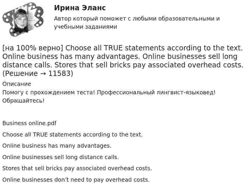      
          Описание
          Помогу с прохождением теста! Профессиональный лингвист-языковед! Обращайтесь!Business online.pdfChoose all TRUE statements according to the text.Online business has many advantages. Online businesses sell long distance calls.Stores that sell bricks pay associated overhead costs.Online businesses don’t need to pay overhead costs.  
            
            
            [на 100% верно] Choose all TRUE statements according to the text.  Matrix organizations try to gain efficiencies by having the functional groups work for many different divisional entities. [на 100% верно] Choose all TRUE statements according to the text.  Online business has many advantages.   Online businesses sell long distance calls.  Stores that sell bricks pay associated overhead costs.[на 100% верно] Choose all true statements according to the text Personal life. John Maynard Keynes was born in 1893.  John Maynard Keynes was born in England. [на 100% верно] Choose all true statements according to the text TUSUR. Отметьте все верные предложения в соответствии с текстом TUSUR.[на 100% верно] Choose all TRUE statements according to the text.  You have to pay to use the website DIYMarketers.com.   Ivana Taylor publishes advice for small business owners.   On her website you can buy tools for DIY projects.[на 100% верно] Choose the correct auxiliary verb is or are. Вставьте правильный вспомогательный глагол is или are.  Why ... there police officers outside that house?  There ... a hat on the table.[на 100% верно] Choose the correct conjunction according to the meaning: but, so, because, and. Выберите подходящий по смыслу союз: but, so, because, and.  I won’t buy a bicycle .... I don't like cycling.[на 100 баллов] Что включает в себя этика деловых отношений?[на 100 баллов] Что в СПС означает логический оператор «РЯДОМ»?[на 100% верно] Ask the questions to the words and phrases in bold. The firm imports wine from South America. – What ... the firm ....?[на 100% верно] Ask the questions to the words and phrases in bold. They travel overseas on business twice a year. – How often ... they ... overseas on business?[на 100% верно] Choose all TRUE statements according to the text.  Flat organizations are that everyone knows exactly what management wants since they all report to the highest level.   Flat organization allows everyone [на 100% верно] Choose all TRUE statements according to the text.  If somebody is late, the coworkers don’t talk about it.  Being late doesn’t impact your quality of work.[на 100% верно] Choose all TRUE statements according to the text.  It hurts to know that computer skills are helpful.  You should do your own tasks first but it’s a good idea to help your coworkers with computers.   