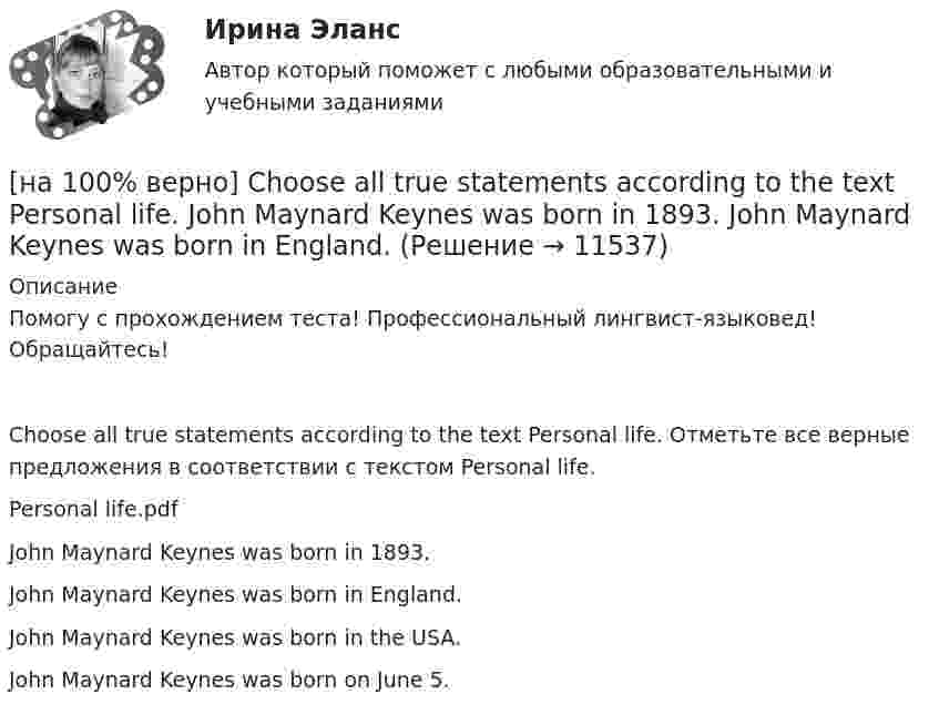     
          Описание
          Помогу с прохождением теста! Профессиональный лингвист-языковед! Обращайтесь!Choose all true statements according to the text Personal life. Отметьте все верные предложения в соответствии с текстом Personal life.Personal life.pdfJohn Maynard Keynes was born in 1893.John Maynard Keynes was born in England. John Maynard Keynes was born in the USA.John Maynard Keynes was born on June 5.   
            
            
            [на 100% верно] Choose all TRUE statements according to the text.  Online business has many advantages.   Online businesses sell long distance calls.  Stores that sell bricks pay associated overhead costs.[на 100% верно] Choose all true statements according to the text Personal life. John Maynard Keynes was born in 1893.  John Maynard Keynes was born in England. [на 100% верно] Choose all true statements according to the text TUSUR. Отметьте все верные предложения в соответствии с текстом TUSUR.[на 100% верно] Choose all TRUE statements according to the text.  You have to pay to use the website DIYMarketers.com.   Ivana Taylor publishes advice for small business owners.   On her website you can buy tools for DIY projects.[на 100% верно] Choose the correct auxiliary verb is or are. Вставьте правильный вспомогательный глагол is или are.  Why ... there police officers outside that house?  There ... a hat on the table.[на 100% верно] Choose the correct conjunction according to the meaning: but, so, because, and. Выберите подходящий по смыслу союз: but, so, because, and.  I won’t buy a bicycle .... I don't like cycling.[на 100% верно] Choose the correct form of the verb. Выберите подходящую форму глагола.  Did you ... any pains in a stomach some days ago?[на 100 баллов] Что в СПС означает логический оператор «РЯДОМ»?[на 100% верно] Ask the questions to the words and phrases in bold. The firm imports wine from South America. – What ... the firm ....?[на 100% верно] Ask the questions to the words and phrases in bold. They travel overseas on business twice a year. – How often ... they ... overseas on business?[на 100% верно] Choose all TRUE statements according to the text.  Flat organizations are that everyone knows exactly what management wants since they all report to the highest level.   Flat organization allows everyone [на 100% верно] Choose all TRUE statements according to the text.  If somebody is late, the coworkers don’t talk about it.  Being late doesn’t impact your quality of work.[на 100% верно] Choose all TRUE statements according to the text.  It hurts to know that computer skills are helpful.  You should do your own tasks first but it’s a good idea to help your coworkers with computers.   [на 100% верно] Choose all TRUE statements according to the text.  Ivana Taylor worked in the manufacturing department.  The biggest challenge brands have is with the big companies.  Ivana Taylor worked for manufacturing companies. 