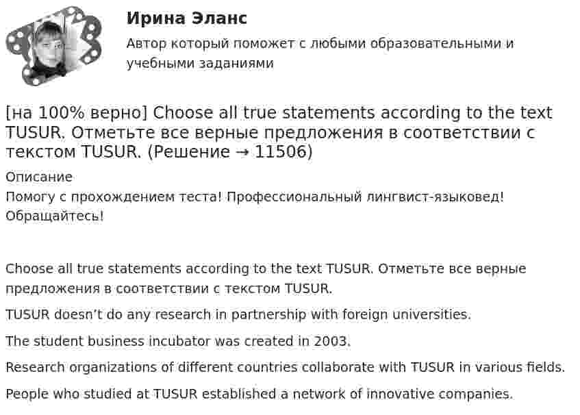    
          Описание
          Помогу с прохождением теста! Профессиональный лингвист-языковед! Обращайтесь!Choose all true statements according to the text TUSUR. Отметьте все верные предложения в соответствии с текстом TUSUR.TUSUR doesn’t do any research in partnership with foreign universities.The student business incubator was created in 2003.Research organizations of different countries collaborate with TUSUR in various fields. People who studied at TUSUR established a network of innovative companies.   
            
            
            [на 100% верно] Choose all true statements according to the text Personal life. John Maynard Keynes was born in 1893.  John Maynard Keynes was born in England. [на 100% верно] Choose all true statements according to the text TUSUR. Отметьте все верные предложения в соответствии с текстом TUSUR.[на 100% верно] Choose all TRUE statements according to the text.  You have to pay to use the website DIYMarketers.com.   Ivana Taylor publishes advice for small business owners.   On her website you can buy tools for DIY projects.[на 100% верно] Choose the correct auxiliary verb is or are. Вставьте правильный вспомогательный глагол is или are.  Why ... there police officers outside that house?  There ... a hat on the table.[на 100% верно] Choose the correct conjunction according to the meaning: but, so, because, and. Выберите подходящий по смыслу союз: but, so, because, and.  I won’t buy a bicycle .... I don't like cycling.[на 100% верно] Choose the correct form of the verb. Выберите подходящую форму глагола.  Did you ... any pains in a stomach some days ago?[на 100% верно] Choose the correct form of the verb. Выберите подходящую форму глагола.  I ....  a brother, he works at the factory too.[на 100% верно] Ask the questions to the words and phrases in bold. The firm imports wine from South America. – What ... the firm ....?[на 100% верно] Ask the questions to the words and phrases in bold. They travel overseas on business twice a year. – How often ... they ... overseas on business?[на 100% верно] Choose all TRUE statements according to the text.  Flat organizations are that everyone knows exactly what management wants since they all report to the highest level.   Flat organization allows everyone [на 100% верно] Choose all TRUE statements according to the text.  If somebody is late, the coworkers don’t talk about it.  Being late doesn’t impact your quality of work.[на 100% верно] Choose all TRUE statements according to the text.  It hurts to know that computer skills are helpful.  You should do your own tasks first but it’s a good idea to help your coworkers with computers.   [на 100% верно] Choose all TRUE statements according to the text.  Ivana Taylor worked in the manufacturing department.  The biggest challenge brands have is with the big companies.  Ivana Taylor worked for manufacturing companies. [на 100% верно] Choose all TRUE statements according to the text.  Matrix organizations try to gain efficiencies by having the functional groups work for many different divisional entities. 