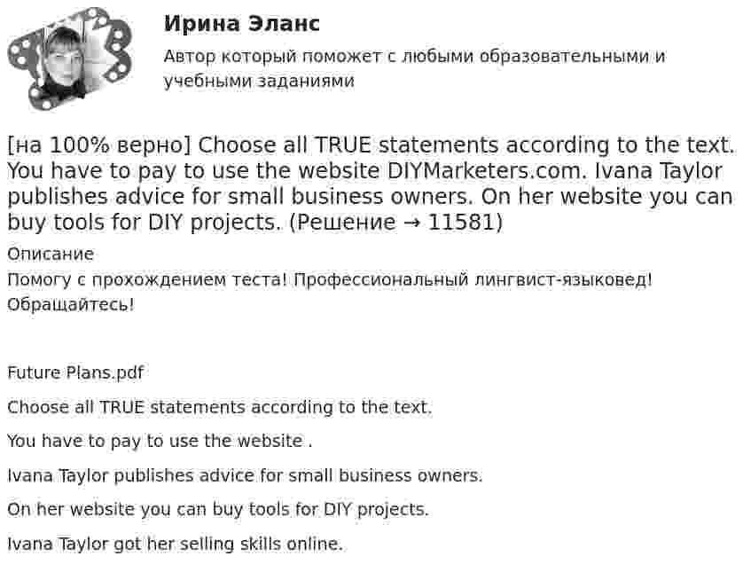      
          Описание
          Помогу с прохождением теста! Профессиональный лингвист-языковед! Обращайтесь!Future Plans.pdfChoose all TRUE statements according to the text.You have to pay to use the website . Ivana Taylor publishes advice for small business owners. On her website you can buy tools for DIY projects.Ivana Taylor got her selling skills online.  
            
            
            [на 100% верно] Choose all true statements according to the text TUSUR. Отметьте все верные предложения в соответствии с текстом TUSUR.[на 100% верно] Choose all TRUE statements according to the text.  You have to pay to use the website DIYMarketers.com.   Ivana Taylor publishes advice for small business owners.   On her website you can buy tools for DIY projects.[на 100% верно] Choose the correct auxiliary verb is or are. Вставьте правильный вспомогательный глагол is или are.  Why ... there police officers outside that house?  There ... a hat on the table.[на 100% верно] Choose the correct conjunction according to the meaning: but, so, because, and. Выберите подходящий по смыслу союз: but, so, because, and.  I won’t buy a bicycle .... I don't like cycling.[на 100% верно] Choose the correct form of the verb. Выберите подходящую форму глагола.  Did you ... any pains in a stomach some days ago?[на 100% верно] Choose the correct form of the verb. Выберите подходящую форму глагола.  I ....  a brother, he works at the factory too.[на 100% верно] Choose the correct form of the verb. Выберите подходящую форму глагола.  Jane ... a birthday party last Monday.[на 100% верно] Ask the questions to the words and phrases in bold. They travel overseas on business twice a year. – How often ... they ... overseas on business?[на 100% верно] Choose all TRUE statements according to the text.  Flat organizations are that everyone knows exactly what management wants since they all report to the highest level.   Flat organization allows everyone [на 100% верно] Choose all TRUE statements according to the text.  If somebody is late, the coworkers don’t talk about it.  Being late doesn’t impact your quality of work.[на 100% верно] Choose all TRUE statements according to the text.  It hurts to know that computer skills are helpful.  You should do your own tasks first but it’s a good idea to help your coworkers with computers.   [на 100% верно] Choose all TRUE statements according to the text.  Ivana Taylor worked in the manufacturing department.  The biggest challenge brands have is with the big companies.  Ivana Taylor worked for manufacturing companies. [на 100% верно] Choose all TRUE statements according to the text.  Matrix organizations try to gain efficiencies by having the functional groups work for many different divisional entities. [на 100% верно] Choose all TRUE statements according to the text.  Online business has many advantages.   Online businesses sell long distance calls.  Stores that sell bricks pay associated overhead costs.