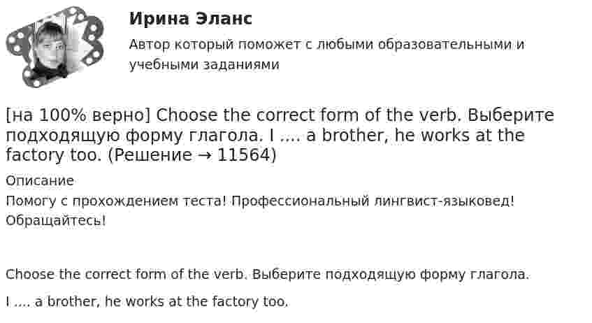     
          Описание
          Помогу с прохождением теста! Профессиональный лингвист-языковед! Обращайтесь!Choose the correct form of the verb. Выберите подходящую форму глагола.I ....  a brother, he works at the factory too.  
            
            
            [на 100% верно] Choose the correct form of the verb. Выберите подходящую форму глагола.  Did you ... any pains in a stomach some days ago?[на 100% верно] Choose the correct form of the verb. Выберите подходящую форму глагола.  I ....  a brother, he works at the factory too.[на 100% верно] Choose the correct form of the verb. Выберите подходящую форму глагола.  Jane ... a birthday party last Monday.[на 100% верно] Choose the correct option according to the text Higher education in the Russian Federation.  In Russia, it takes ...  to get a Candidate of Science degree.[на 100% верно] Choose the correct option: sentence with Past Simple Tense or Present Perfect Tense.[на 100% верно] Choose the correct option: sentence with Past Simple Tense or Present Perfect Tense.  Our boss has not come back from the meeting yet.   Our boss did not come back from the meeting yet.[на 100% верно] Choose the correct option: sentence with Past Simple Tense or Present Perfect Tense.  We never took part in big international projects.  We have never taken part in big international projects. [на 100% верно] Choose all TRUE statements according to the text.  Ivana Taylor worked in the manufacturing department.  The biggest challenge brands have is with the big companies.  Ivana Taylor worked for manufacturing companies. [на 100% верно] Choose all TRUE statements according to the text.  Matrix organizations try to gain efficiencies by having the functional groups work for many different divisional entities. [на 100% верно] Choose all TRUE statements according to the text.  Online business has many advantages.   Online businesses sell long distance calls.  Stores that sell bricks pay associated overhead costs.[на 100% верно] Choose all true statements according to the text Personal life. John Maynard Keynes was born in 1893.  John Maynard Keynes was born in England. [на 100% верно] Choose all true statements according to the text TUSUR. Отметьте все верные предложения в соответствии с текстом TUSUR.[на 100% верно] Choose all TRUE statements according to the text.  You have to pay to use the website DIYMarketers.com.   Ivana Taylor publishes advice for small business owners.   On her website you can buy tools for DIY projects.[на 100% верно] Choose the correct auxiliary verb is or are. Вставьте правильный вспомогательный глагол is или are.  Why ... there police officers outside that house?  There ... a hat on the table.