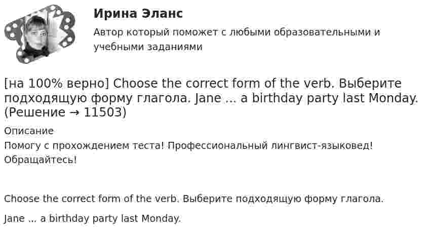     
          Описание
          Помогу с прохождением теста! Профессиональный лингвист-языковед! Обращайтесь!Choose the correct form of the verb. Выберите подходящую форму глагола.Jane ... a birthday party last Monday.  
            
            
            [на 100% верно] Choose the correct form of the verb. Выберите подходящую форму глагола.  I ....  a brother, he works at the factory too.[на 100% верно] Choose the correct form of the verb. Выберите подходящую форму глагола.  Jane ... a birthday party last Monday.[на 100% верно] Choose the correct option according to the text Higher education in the Russian Federation.  In Russia, it takes ...  to get a Candidate of Science degree.[на 100% верно] Choose the correct option: sentence with Past Simple Tense or Present Perfect Tense.[на 100% верно] Choose the correct option: sentence with Past Simple Tense or Present Perfect Tense.  Our boss has not come back from the meeting yet.   Our boss did not come back from the meeting yet.[на 100% верно] Choose the correct option: sentence with Past Simple Tense or Present Perfect Tense.  We never took part in big international projects.  We have never taken part in big international projects. [на 100% верно] Complete the positive sentence with the Present Simple form of the verb according to its meaning. Kelly ...(делает) her best to get extra qualifications in her job. (do)[на 100% верно] Choose all TRUE statements according to the text.  Matrix organizations try to gain efficiencies by having the functional groups work for many different divisional entities. [на 100% верно] Choose all TRUE statements according to the text.  Online business has many advantages.   Online businesses sell long distance calls.  Stores that sell bricks pay associated overhead costs.[на 100% верно] Choose all true statements according to the text Personal life. John Maynard Keynes was born in 1893.  John Maynard Keynes was born in England. [на 100% верно] Choose all true statements according to the text TUSUR. Отметьте все верные предложения в соответствии с текстом TUSUR.[на 100% верно] Choose all TRUE statements according to the text.  You have to pay to use the website DIYMarketers.com.   Ivana Taylor publishes advice for small business owners.   On her website you can buy tools for DIY projects.[на 100% верно] Choose the correct auxiliary verb is or are. Вставьте правильный вспомогательный глагол is или are.  Why ... there police officers outside that house?  There ... a hat on the table.[на 100% верно] Choose the correct conjunction according to the meaning: but, so, because, and. Выберите подходящий по смыслу союз: but, so, because, and.  I won’t buy a bicycle .... I don't like cycling.