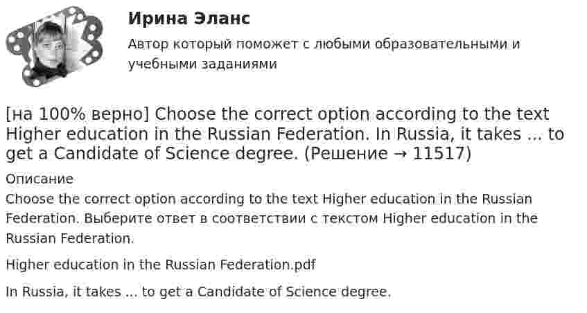     
          Описание
          Choose the correct option according to the text Higher education in the Russian Federation. Выберите ответ в соответствии с текстом Higher education in the Russian Federation.Higher education in the Russian Federation.pdfIn Russia, it takes ...  to get a Candidate of Science degree.  
            
            
            [на 100% верно] Choose the correct form of the verb. Выберите подходящую форму глагола.  Jane ... a birthday party last Monday.[на 100% верно] Choose the correct option according to the text Higher education in the Russian Federation.  In Russia, it takes ...  to get a Candidate of Science degree.[на 100% верно] Choose the correct option: sentence with Past Simple Tense or Present Perfect Tense.[на 100% верно] Choose the correct option: sentence with Past Simple Tense or Present Perfect Tense.  Our boss has not come back from the meeting yet.   Our boss did not come back from the meeting yet.[на 100% верно] Choose the correct option: sentence with Past Simple Tense or Present Perfect Tense.  We never took part in big international projects.  We have never taken part in big international projects. [на 100% верно] Complete the positive sentence with the Present Simple form of the verb according to its meaning. Kelly ...(делает) her best to get extra qualifications in her job. (do)[на 100% верно] Complete the positive sentence with the Present Simple form of the verb according to its meaning. oe and Fred often ...  (меняют) companies. (change)[на 100% верно] Choose all TRUE statements according to the text.  Online business has many advantages.   Online businesses sell long distance calls.  Stores that sell bricks pay associated overhead costs.[на 100% верно] Choose all true statements according to the text Personal life. John Maynard Keynes was born in 1893.  John Maynard Keynes was born in England. [на 100% верно] Choose all true statements according to the text TUSUR. Отметьте все верные предложения в соответствии с текстом TUSUR.[на 100% верно] Choose all TRUE statements according to the text.  You have to pay to use the website DIYMarketers.com.   Ivana Taylor publishes advice for small business owners.   On her website you can buy tools for DIY projects.[на 100% верно] Choose the correct auxiliary verb is or are. Вставьте правильный вспомогательный глагол is или are.  Why ... there police officers outside that house?  There ... a hat on the table.[на 100% верно] Choose the correct conjunction according to the meaning: but, so, because, and. Выберите подходящий по смыслу союз: but, so, because, and.  I won’t buy a bicycle .... I don't like cycling.[на 100% верно] Choose the correct form of the verb. Выберите подходящую форму глагола.  Did you ... any pains in a stomach some days ago?
