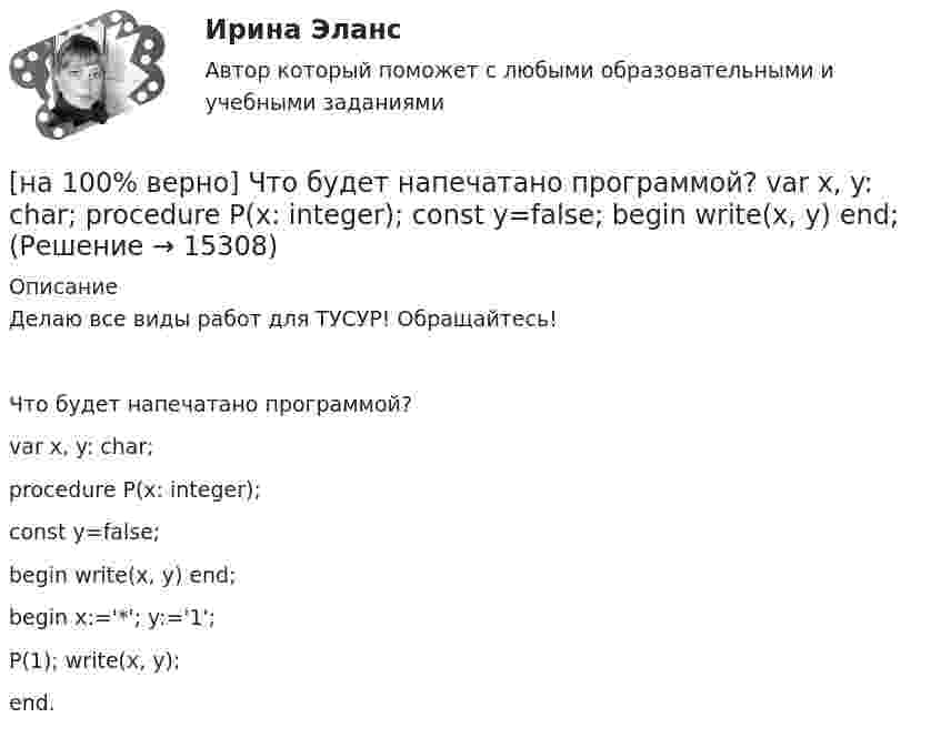     
          Описание
          Делаю все виды работ для ТУСУР! Обращайтесь!Что будет напечатано программой?var x, y: char;procedure P(x: integer);const y=false;begin write(x, y) end;begin x:='*'; y:='1';P(1); write(x, y);end.  
            
            
            [на 100% верно]  Что будет напечатано?  Str:='абракадабра';  insert('рак', Str, 3);  write(Str);[на 100% верно] Что будет напечатано программой?  var x, y: char;  procedure P(x: integer);  const y=false;  begin write(x, y) end;[на 100% верно] Что в СПС означает логический оператор «РЯДОМ»?[на 100% верно] Что относится к важнейшим чертам предпринимательства?[на 100% верно] Что понимается под разрезом транспортной сети?[на 100% верно] Что понимается под термином «операционная система»?[на 100% верно]  Что характерно для ситуации, в которой возникает расстояние F0−F1 на левом графике?[на 100% верно] Чему будет равна величина факторного дохода?  16000.  Больше 16000, но меньше 25600.  25600.   9600.[на 100% верно] Чему будет равна величина экономической ренты?[на 100% верно] Чему будет равно значение переменной j после выполнения следующей последовательности операторов?  i:=3;  if abs(i-3)>2 then  j:=sqr(i+2) mod 5  else[на 100% верно]  Чему будет равно значение переменной s после выполнения следующей последовательности операторов?[на 100% верно] Чему будет равно значение переменной s после выполнения следующей последовательности операторов?[на 100% верно] Чему будет равно значение переменной s после выполнения следующей последовательности операторов?  s:=0; i:=4;  repeat  s:=s+2*i;[на 100% верно] Чему равно ускоряющее поле у поверхности катода, если оно вызывает уменьшение эффективной работы выхода на 1,45%? Ответ в В/м.