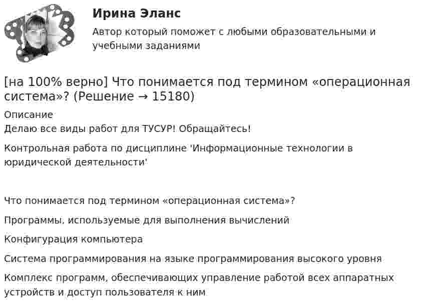     
          Описание
          Делаю все виды работ для ТУСУР! Обращайтесь!Контрольная работа по дисциплине 'Информационные технологии в юридической деятельности'Что понимается под термином «операционная система»?	Программы, используемые для выполнения вычислений		Конфигурация компьютера		Система программирования на языке программирования высокого уровня		Комплекс программ, обеспечивающих управление работой всех аппаратных устройств и доступ пользователя к ним  
            
            
            [на 100% верно] Что понимается под разрезом транспортной сети?[на 100% верно] Что понимается под термином «операционная система»?[на 100% верно]  Что характерно для ситуации, в которой возникает расстояние F0−F1 на левом графике?[на 100% верно] Экономическая рента – это:[на 100% верно] Электромагнитные волны распространяются в некоторой однородной среде со скоростью 2·108 м/с. [на 100% верно] Электрон, который двигается в кристалле со скоростью v=2⋅105 м/с, получил энергию фотона, покинул кристалл и в вакууме скорость электрона осталась прежней[на 100% верно] Эта программа написана для вычисления факториала числа n. По определению факториал n равен 1*2*…*(n–1)*n.  var n, f, k: integer;  begin[на 100% верно] Чему будет равно значение переменной s после выполнения следующей последовательности операторов?[на 100% верно] Чему будет равно значение переменной s после выполнения следующей последовательности операторов?  s:=0; i:=4;  repeat  s:=s+2*i;[на 100% верно] Чему равно ускоряющее поле у поверхности катода, если оно вызывает уменьшение эффективной работы выхода на 1,45%? Ответ в В/м.[на 100% верно] Численность населения в возрасте 15 лет и старше в декабре составила 75 млн человек. Численность рабочей силы в этом возрасте составила 58 млн человек, а безработных – 3 млн человек.  Уровень занятости в стране равен ... %.[на 100% верно]  Что будет напечатано?  Str:='абракадабра';  insert('рак', Str, 3);  write(Str);[на 100% верно] Что будет напечатано программой?  var x, y: char;  procedure P(x: integer);  const y=false;  begin write(x, y) end;[на 100% верно] Что в СПС означает логический оператор «РЯДОМ»?