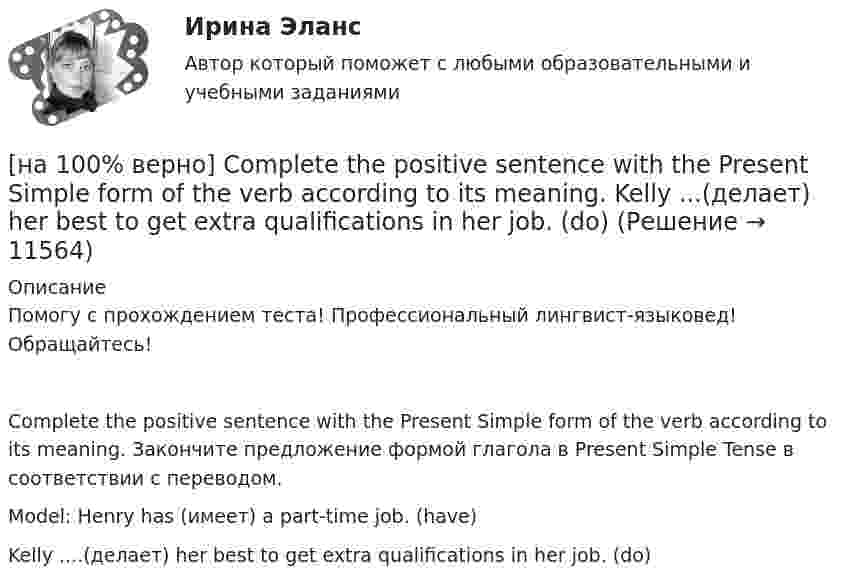     
          Описание
          Помогу с прохождением теста! Профессиональный лингвист-языковед! Обращайтесь!Complete the positive sentence with the Present Simple form of the verb according to its meaning. Закончите предложение формой глагола в Present Simple Tense в соответствии с переводом.Model: Henry has (имеет) a part-time job. (have)Kelly ....(делает) her best to get extra qualifications in her job. (do)  
            
            
            [на 100% верно] Choose the correct option: sentence with Past Simple Tense or Present Perfect Tense.  We never took part in big international projects.  We have never taken part in big international projects. [на 100% верно] Complete the positive sentence with the Present Simple form of the verb according to its meaning. Kelly ...(делает) her best to get extra qualifications in her job. (do)[на 100% верно] Complete the positive sentence with the Present Simple form of the verb according to its meaning. oe and Fred often ...  (меняют) companies. (change)[на 100% верно] Complete the positive sentence with the Present Simple form of the verb according to its meaning. One of my colleagues ... (работает) for several different companies. (work)[на 100% верно] Complete the sentence with the full negative Present Perfect form of the verb according to its meaning. I/not check/my/credit history/yet.[на 100% верно] Complete the sentence with the full negative Present Progressive form of the verb according to its meaning. The meeting ....  (не состоится) tomorrow morning. (not take place) [на 100% верно] Complete the sentence with the full negative Present Simple form of the verb according to its meaning.  Michael ...  (не встречается) international customers on his job. (not meet)[на 100% верно] Choose the correct auxiliary verb is or are. Вставьте правильный вспомогательный глагол is или are.  Why ... there police officers outside that house?  There ... a hat on the table.[на 100% верно] Choose the correct conjunction according to the meaning: but, so, because, and. Выберите подходящий по смыслу союз: but, so, because, and.  I won’t buy a bicycle .... I don't like cycling.[на 100% верно] Choose the correct form of the verb. Выберите подходящую форму глагола.  Did you ... any pains in a stomach some days ago?[на 100% верно] Choose the correct form of the verb. Выберите подходящую форму глагола.  I ....  a brother, he works at the factory too.[на 100% верно] Choose the correct form of the verb. Выберите подходящую форму глагола.  Jane ... a birthday party last Monday.[на 100% верно] Choose the correct option according to the text Higher education in the Russian Federation.  In Russia, it takes ...  to get a Candidate of Science degree.[на 100% верно] Choose the correct option: sentence with Past Simple Tense or Present Perfect Tense.
