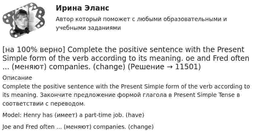     
          Описание
          Complete the positive sentence with the Present Simple form of the verb according to its meaning. Закончите предложение формой глагола в Present Simple Tense в соответствии с переводом.Model: Henry has (имеет) a part-time job. (have)Joe and Fred often ...  (меняют) companies. (change)  
            
            
            [на 100% верно] Complete the positive sentence with the Present Simple form of the verb according to its meaning. Kelly ...(делает) her best to get extra qualifications in her job. (do)[на 100% верно] Complete the positive sentence with the Present Simple form of the verb according to its meaning. oe and Fred often ...  (меняют) companies. (change)[на 100% верно] Complete the positive sentence with the Present Simple form of the verb according to its meaning. One of my colleagues ... (работает) for several different companies. (work)[на 100% верно] Complete the sentence with the full negative Present Perfect form of the verb according to its meaning. I/not check/my/credit history/yet.[на 100% верно] Complete the sentence with the full negative Present Progressive form of the verb according to its meaning. The meeting ....  (не состоится) tomorrow morning. (not take place) [на 100% верно] Complete the sentence with the full negative Present Simple form of the verb according to its meaning.  Michael ...  (не встречается) international customers on his job. (not meet)[на 100% верно] Complete the sentence with the full negative Present Simple form of the verb according to its meaning. My business ... (не существует) without my partners. (not exist)[на 100% верно] Choose the correct conjunction according to the meaning: but, so, because, and. Выберите подходящий по смыслу союз: but, so, because, and.  I won’t buy a bicycle .... I don't like cycling.[на 100% верно] Choose the correct form of the verb. Выберите подходящую форму глагола.  Did you ... any pains in a stomach some days ago?[на 100% верно] Choose the correct form of the verb. Выберите подходящую форму глагола.  I ....  a brother, he works at the factory too.[на 100% верно] Choose the correct form of the verb. Выберите подходящую форму глагола.  Jane ... a birthday party last Monday.[на 100% верно] Choose the correct option according to the text Higher education in the Russian Federation.  In Russia, it takes ...  to get a Candidate of Science degree.[на 100% верно] Choose the correct option: sentence with Past Simple Tense or Present Perfect Tense.[на 100% верно] Choose the correct option: sentence with Past Simple Tense or Present Perfect Tense.  Our boss has not come back from the meeting yet.   Our boss did not come back from the meeting yet.