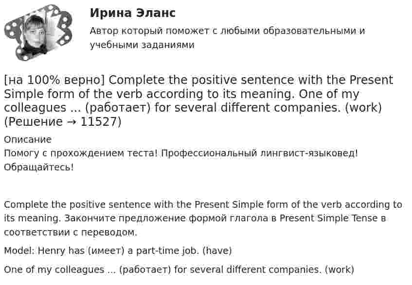     
          Описание
          Помогу с прохождением теста! Профессиональный лингвист-языковед! Обращайтесь!Complete the positive sentence with the Present Simple form of the verb according to its meaning. Закончите предложение формой глагола в Present Simple Tense в соответствии с переводом.Model: Henry has (имеет) a part-time job. (have)One of my colleagues ... (работает) for several different companies. (work)  
            
            
            [на 100% верно] Complete the positive sentence with the Present Simple form of the verb according to its meaning. oe and Fred often ...  (меняют) companies. (change)[на 100% верно] Complete the positive sentence with the Present Simple form of the verb according to its meaning. One of my colleagues ... (работает) for several different companies. (work)[на 100% верно] Complete the sentence with the full negative Present Perfect form of the verb according to its meaning. I/not check/my/credit history/yet.[на 100% верно] Complete the sentence with the full negative Present Progressive form of the verb according to its meaning. The meeting ....  (не состоится) tomorrow morning. (not take place) [на 100% верно] Complete the sentence with the full negative Present Simple form of the verb according to its meaning.  Michael ...  (не встречается) international customers on his job. (not meet)[на 100% верно] Complete the sentence with the full negative Present Simple form of the verb according to its meaning. My business ... (не существует) without my partners. (not exist)[на 100% верно] Complete the sentence with the full negative Present Simple form of the verb according to its meaning. Our company .... (не предоставляет) new recruits an information pack. (not give)[на 100% верно] Choose the correct form of the verb. Выберите подходящую форму глагола.  Did you ... any pains in a stomach some days ago?[на 100% верно] Choose the correct form of the verb. Выберите подходящую форму глагола.  I ....  a brother, he works at the factory too.[на 100% верно] Choose the correct form of the verb. Выберите подходящую форму глагола.  Jane ... a birthday party last Monday.[на 100% верно] Choose the correct option according to the text Higher education in the Russian Federation.  In Russia, it takes ...  to get a Candidate of Science degree.[на 100% верно] Choose the correct option: sentence with Past Simple Tense or Present Perfect Tense.[на 100% верно] Choose the correct option: sentence with Past Simple Tense or Present Perfect Tense.  Our boss has not come back from the meeting yet.   Our boss did not come back from the meeting yet.[на 100% верно] Choose the correct option: sentence with Past Simple Tense or Present Perfect Tense.  We never took part in big international projects.  We have never taken part in big international projects. 