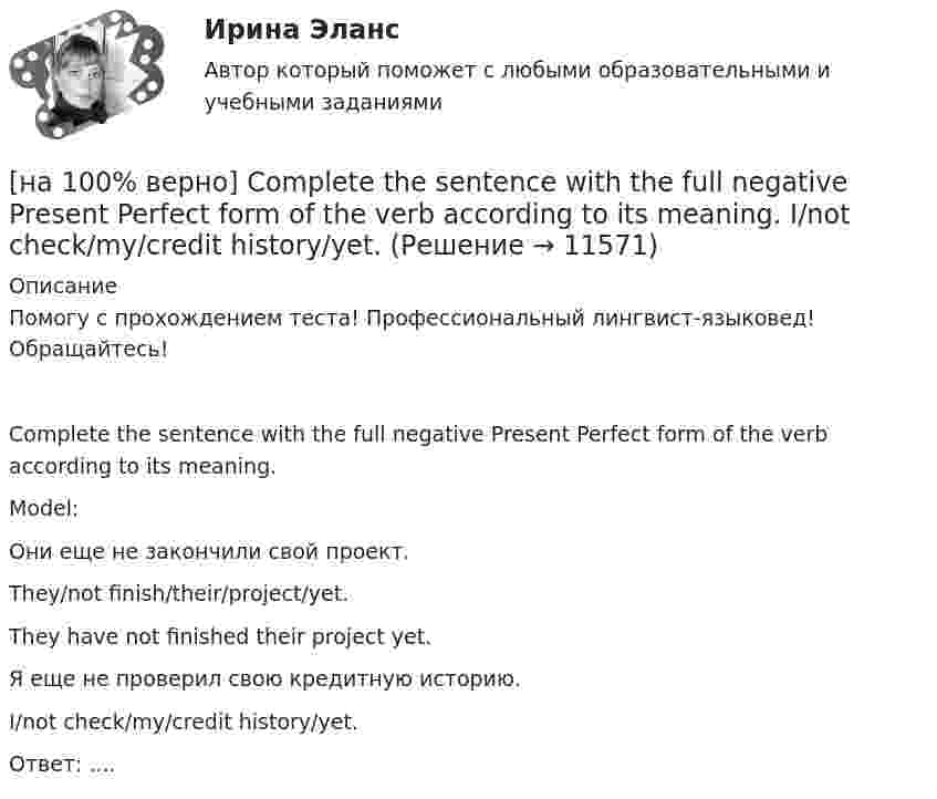      
          Описание
          Помогу с прохождением теста! Профессиональный лингвист-языковед! Обращайтесь!Complete the sentence with the full negative Present Perfect form of the verb according to its meaning.Model: Они еще не закончили свой проект.They/not finish/their/project/yet.They have not finished their project yet.Я еще не проверил свою кредитную историю.I/not check/my/credit history/yet.Ответ: ....  
            
            
            [на 100% верно] Complete the positive sentence with the Present Simple form of the verb according to its meaning. One of my colleagues ... (работает) for several different companies. (work)[на 100% верно] Complete the sentence with the full negative Present Perfect form of the verb according to its meaning. I/not check/my/credit history/yet.[на 100% верно] Complete the sentence with the full negative Present Progressive form of the verb according to its meaning. The meeting ....  (не состоится) tomorrow morning. (not take place) [на 100% верно] Complete the sentence with the full negative Present Simple form of the verb according to its meaning.  Michael ...  (не встречается) international customers on his job. (not meet)[на 100% верно] Complete the sentence with the full negative Present Simple form of the verb according to its meaning. My business ... (не существует) without my partners. (not exist)[на 100% верно] Complete the sentence with the full negative Present Simple form of the verb according to its meaning. Our company .... (не предоставляет) new recruits an information pack. (not give)[на 100% верно] Complete the sentence with the full Present Progressive form of the verb according to its meaning.  I ...  (готовлю) the presentation about the history of our company. (prepare)[на 100% верно] Choose the correct form of the verb. Выберите подходящую форму глагола.  I ....  a brother, he works at the factory too.[на 100% верно] Choose the correct form of the verb. Выберите подходящую форму глагола.  Jane ... a birthday party last Monday.[на 100% верно] Choose the correct option according to the text Higher education in the Russian Federation.  In Russia, it takes ...  to get a Candidate of Science degree.[на 100% верно] Choose the correct option: sentence with Past Simple Tense or Present Perfect Tense.[на 100% верно] Choose the correct option: sentence with Past Simple Tense or Present Perfect Tense.  Our boss has not come back from the meeting yet.   Our boss did not come back from the meeting yet.[на 100% верно] Choose the correct option: sentence with Past Simple Tense or Present Perfect Tense.  We never took part in big international projects.  We have never taken part in big international projects. [на 100% верно] Complete the positive sentence with the Present Simple form of the verb according to its meaning. Kelly ...(делает) her best to get extra qualifications in her job. (do)
