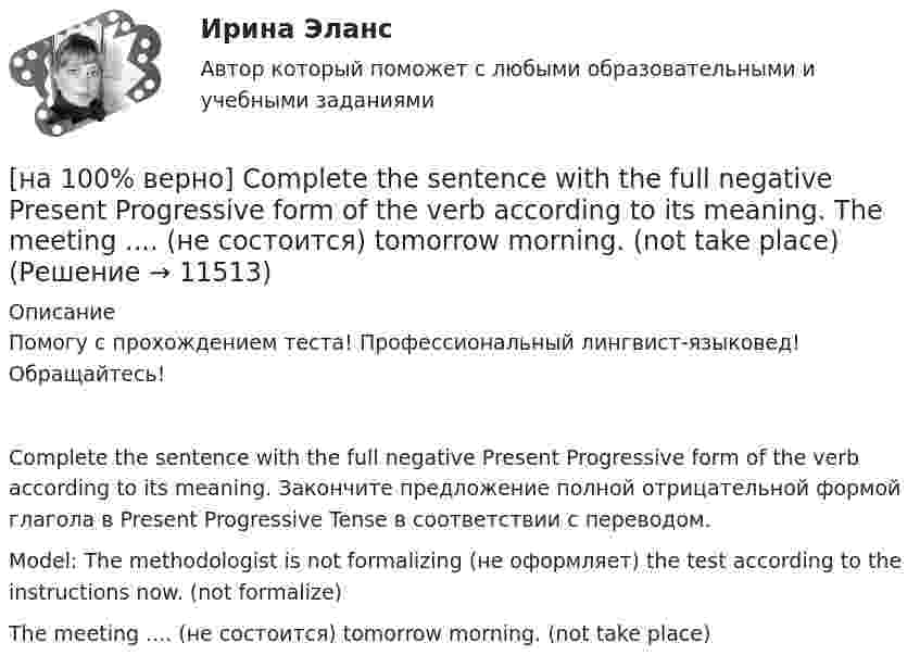     
          Описание
          Помогу с прохождением теста! Профессиональный лингвист-языковед! Обращайтесь!Complete the sentence with the full negative Present Progressive form of the verb according to its meaning. Закончите предложение полной отрицательной формой глагола в Present Progressive Tense в соответствии с переводом.Model: The methodologist is not formalizing (не оформляет) the test according to the instructions now. (not formalize)The meeting ....  (не состоится) tomorrow morning. (not take place)  
            
            
            [на 100% верно] Complete the sentence with the full negative Present Perfect form of the verb according to its meaning. I/not check/my/credit history/yet.[на 100% верно] Complete the sentence with the full negative Present Progressive form of the verb according to its meaning. The meeting ....  (не состоится) tomorrow morning. (not take place) [на 100% верно] Complete the sentence with the full negative Present Simple form of the verb according to its meaning.  Michael ...  (не встречается) international customers on his job. (not meet)[на 100% верно] Complete the sentence with the full negative Present Simple form of the verb according to its meaning. My business ... (не существует) without my partners. (not exist)[на 100% верно] Complete the sentence with the full negative Present Simple form of the verb according to its meaning. Our company .... (не предоставляет) new recruits an information pack. (not give)[на 100% верно] Complete the sentence with the full Present Progressive form of the verb according to its meaning.  I ...  (готовлю) the presentation about the history of our company. (prepare)[на 100% верно] Complete the sentence with the full Present Progressive form of the verb according to its meaning. Our PR department .... (организует) the job interview on Friday. (organize)[на 100% верно] Choose the correct form of the verb. Выберите подходящую форму глагола.  Jane ... a birthday party last Monday.[на 100% верно] Choose the correct option according to the text Higher education in the Russian Federation.  In Russia, it takes ...  to get a Candidate of Science degree.[на 100% верно] Choose the correct option: sentence with Past Simple Tense or Present Perfect Tense.[на 100% верно] Choose the correct option: sentence with Past Simple Tense or Present Perfect Tense.  Our boss has not come back from the meeting yet.   Our boss did not come back from the meeting yet.[на 100% верно] Choose the correct option: sentence with Past Simple Tense or Present Perfect Tense.  We never took part in big international projects.  We have never taken part in big international projects. [на 100% верно] Complete the positive sentence with the Present Simple form of the verb according to its meaning. Kelly ...(делает) her best to get extra qualifications in her job. (do)[на 100% верно] Complete the positive sentence with the Present Simple form of the verb according to its meaning. oe and Fred often ...  (меняют) companies. (change)