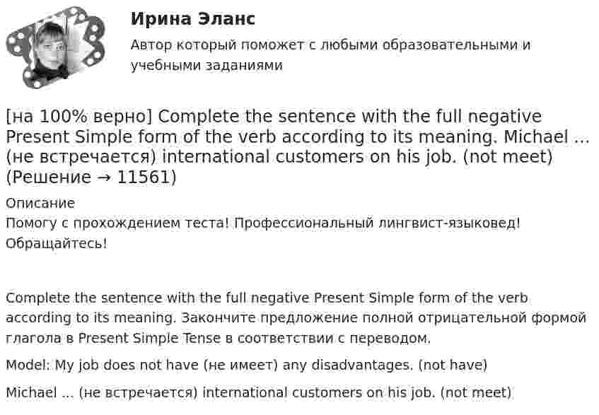     
          Описание
          Помогу с прохождением теста! Профессиональный лингвист-языковед! Обращайтесь!Complete the sentence with the full negative Present Simple form of the verb according to its meaning. Закончите предложение полной отрицательной формой глагола в Present Simple Tense в соответствии с переводом.Model: My job does not have (не имеет) any disadvantages. (not have)Michael ...  (не встречается) international customers on his job. (not meet)  
            
            
            [на 100% верно] Complete the sentence with the full negative Present Progressive form of the verb according to its meaning. The meeting ....  (не состоится) tomorrow morning. (not take place) [на 100% верно] Complete the sentence with the full negative Present Simple form of the verb according to its meaning.  Michael ...  (не встречается) international customers on his job. (not meet)[на 100% верно] Complete the sentence with the full negative Present Simple form of the verb according to its meaning. My business ... (не существует) without my partners. (not exist)[на 100% верно] Complete the sentence with the full negative Present Simple form of the verb according to its meaning. Our company .... (не предоставляет) new recruits an information pack. (not give)[на 100% верно] Complete the sentence with the full Present Progressive form of the verb according to its meaning.  I ...  (готовлю) the presentation about the history of our company. (prepare)[на 100% верно] Complete the sentence with the full Present Progressive form of the verb according to its meaning. Our PR department .... (организует) the job interview on Friday. (organize)[на 100% верно] Complete the sentence with the negative Present Perfect form of the verb according to its meaning. They/not receive/statistics data/on sales.[на 100% верно] Choose the correct option according to the text Higher education in the Russian Federation.  In Russia, it takes ...  to get a Candidate of Science degree.[на 100% верно] Choose the correct option: sentence with Past Simple Tense or Present Perfect Tense.[на 100% верно] Choose the correct option: sentence with Past Simple Tense or Present Perfect Tense.  Our boss has not come back from the meeting yet.   Our boss did not come back from the meeting yet.[на 100% верно] Choose the correct option: sentence with Past Simple Tense or Present Perfect Tense.  We never took part in big international projects.  We have never taken part in big international projects. [на 100% верно] Complete the positive sentence with the Present Simple form of the verb according to its meaning. Kelly ...(делает) her best to get extra qualifications in her job. (do)[на 100% верно] Complete the positive sentence with the Present Simple form of the verb according to its meaning. oe and Fred often ...  (меняют) companies. (change)[на 100% верно] Complete the positive sentence with the Present Simple form of the verb according to its meaning. One of my colleagues ... (работает) for several different companies. (work)