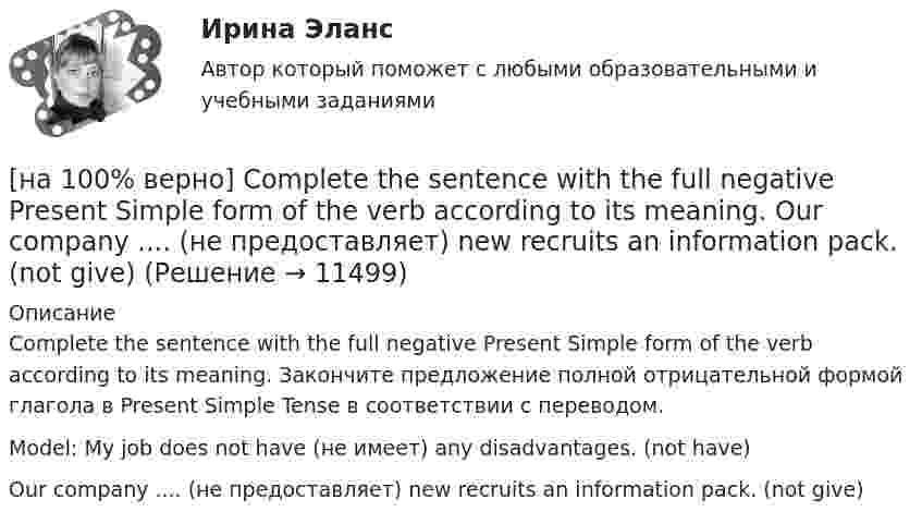     
          Описание
          Complete the sentence with the full negative Present Simple form of the verb according to its meaning. Закончите предложение полной отрицательной формой глагола в Present Simple Tense в соответствии с переводом.Model: My job does not have (не имеет) any disadvantages. (not have)Our company .... (не предоставляет) new recruits an information pack. (not give)  
            
            
            [на 100% верно] Complete the sentence with the full negative Present Simple form of the verb according to its meaning. My business ... (не существует) without my partners. (not exist)[на 100% верно] Complete the sentence with the full negative Present Simple form of the verb according to its meaning. Our company .... (не предоставляет) new recruits an information pack. (not give)[на 100% верно] Complete the sentence with the full Present Progressive form of the verb according to its meaning.  I ...  (готовлю) the presentation about the history of our company. (prepare)[на 100% верно] Complete the sentence with the full Present Progressive form of the verb according to its meaning. Our PR department .... (организует) the job interview on Friday. (organize)[на 100% верно] Complete the sentence with the negative Present Perfect form of the verb according to its meaning. They/not receive/statistics data/on sales.[на 100% верно]  const n = 30;  type vector = array [1..n] of integer;  var a, b, c: vector; k: integer;  Задача. Если векторы a и b различны, то переменной k присвоить их скалярное произведение, иначе в вектор c переписать элементы массива a.[на 100% верно] Identify true, false or not stated statements according to the text The Russian Federation. The country is rich in natural resources.  The state consists of 85 federal subjects.[на 100% верно] Choose the correct option: sentence with Past Simple Tense or Present Perfect Tense.  Our boss has not come back from the meeting yet.   Our boss did not come back from the meeting yet.[на 100% верно] Choose the correct option: sentence with Past Simple Tense or Present Perfect Tense.  We never took part in big international projects.  We have never taken part in big international projects. [на 100% верно] Complete the positive sentence with the Present Simple form of the verb according to its meaning. Kelly ...(делает) her best to get extra qualifications in her job. (do)[на 100% верно] Complete the positive sentence with the Present Simple form of the verb according to its meaning. oe and Fred often ...  (меняют) companies. (change)[на 100% верно] Complete the positive sentence with the Present Simple form of the verb according to its meaning. One of my colleagues ... (работает) for several different companies. (work)[на 100% верно] Complete the sentence with the full negative Present Perfect form of the verb according to its meaning. I/not check/my/credit history/yet.[на 100% верно] Complete the sentence with the full negative Present Progressive form of the verb according to its meaning. The meeting ....  (не состоится) tomorrow morning. (not take place) 