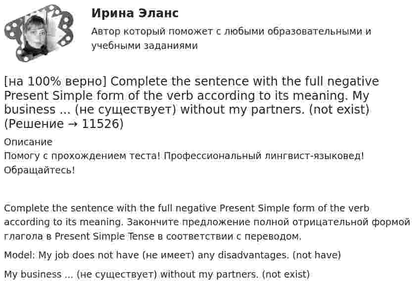     
          Описание
          Помогу с прохождением теста! Профессиональный лингвист-языковед! Обращайтесь!Complete the sentence with the full negative Present Simple form of the verb according to its meaning. Закончите предложение полной отрицательной формой глагола в Present Simple Tense в соответствии с переводом.Model: My job does not have (не имеет) any disadvantages. (not have)My business ... (не существует) without my partners. (not exist)  
            
            
            [на 100% верно] Complete the sentence with the full negative Present Simple form of the verb according to its meaning.  Michael ...  (не встречается) international customers on his job. (not meet)[на 100% верно] Complete the sentence with the full negative Present Simple form of the verb according to its meaning. My business ... (не существует) without my partners. (not exist)[на 100% верно] Complete the sentence with the full negative Present Simple form of the verb according to its meaning. Our company .... (не предоставляет) new recruits an information pack. (not give)[на 100% верно] Complete the sentence with the full Present Progressive form of the verb according to its meaning.  I ...  (готовлю) the presentation about the history of our company. (prepare)[на 100% верно] Complete the sentence with the full Present Progressive form of the verb according to its meaning. Our PR department .... (организует) the job interview on Friday. (organize)[на 100% верно] Complete the sentence with the negative Present Perfect form of the verb according to its meaning. They/not receive/statistics data/on sales.[на 100% верно]  const n = 30;  type vector = array [1..n] of integer;  var a, b, c: vector; k: integer;  Задача. Если векторы a и b различны, то переменной k присвоить их скалярное произведение, иначе в вектор c переписать элементы массива a.[на 100% верно] Choose the correct option: sentence with Past Simple Tense or Present Perfect Tense.[на 100% верно] Choose the correct option: sentence with Past Simple Tense or Present Perfect Tense.  Our boss has not come back from the meeting yet.   Our boss did not come back from the meeting yet.[на 100% верно] Choose the correct option: sentence with Past Simple Tense or Present Perfect Tense.  We never took part in big international projects.  We have never taken part in big international projects. [на 100% верно] Complete the positive sentence with the Present Simple form of the verb according to its meaning. Kelly ...(делает) her best to get extra qualifications in her job. (do)[на 100% верно] Complete the positive sentence with the Present Simple form of the verb according to its meaning. oe and Fred often ...  (меняют) companies. (change)[на 100% верно] Complete the positive sentence with the Present Simple form of the verb according to its meaning. One of my colleagues ... (работает) for several different companies. (work)[на 100% верно] Complete the sentence with the full negative Present Perfect form of the verb according to its meaning. I/not check/my/credit history/yet.