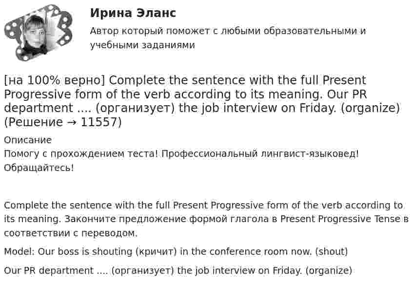     
          Описание
          Помогу с прохождением теста! Профессиональный лингвист-языковед! Обращайтесь!Complete the sentence with the full Present Progressive form of the verb according to its meaning. Закончите предложение формой глагола в Present Progressive Tense в соответствии с переводом.Model: Our boss is shouting (кричит) in the conference room now. (shout)Our PR department .... (организует) the job interview on Friday. (organize)  
            
            
            [на 100% верно] Complete the sentence with the full Present Progressive form of the verb according to its meaning.  I ...  (готовлю) the presentation about the history of our company. (prepare)[на 100% верно] Complete the sentence with the full Present Progressive form of the verb according to its meaning. Our PR department .... (организует) the job interview on Friday. (organize)[на 100% верно] Complete the sentence with the negative Present Perfect form of the verb according to its meaning. They/not receive/statistics data/on sales.[на 100% верно]  const n = 30;  type vector = array [1..n] of integer;  var a, b, c: vector; k: integer;  Задача. Если векторы a и b различны, то переменной k присвоить их скалярное произведение, иначе в вектор c переписать элементы массива a.[на 100% верно] Identify true, false or not stated statements according to the text The Russian Federation. The country is rich in natural resources.  The state consists of 85 federal subjects.[на 100% верно] I'm very good at sport, ... I'm terrible at maths.[на 100% верно] Put the adjective or adverb in brackets into comparative or superlative form according to the meaning.  In my opinion, a deer moves ...  of all the animals. (graceful)[на 100% верно] Complete the positive sentence with the Present Simple form of the verb according to its meaning. Kelly ...(делает) her best to get extra qualifications in her job. (do)[на 100% верно] Complete the positive sentence with the Present Simple form of the verb according to its meaning. oe and Fred often ...  (меняют) companies. (change)[на 100% верно] Complete the positive sentence with the Present Simple form of the verb according to its meaning. One of my colleagues ... (работает) for several different companies. (work)[на 100% верно] Complete the sentence with the full negative Present Perfect form of the verb according to its meaning. I/not check/my/credit history/yet.[на 100% верно] Complete the sentence with the full negative Present Progressive form of the verb according to its meaning. The meeting ....  (не состоится) tomorrow morning. (not take place) [на 100% верно] Complete the sentence with the full negative Present Simple form of the verb according to its meaning.  Michael ...  (не встречается) international customers on his job. (not meet)[на 100% верно] Complete the sentence with the full negative Present Simple form of the verb according to its meaning. My business ... (не существует) without my partners. (not exist)