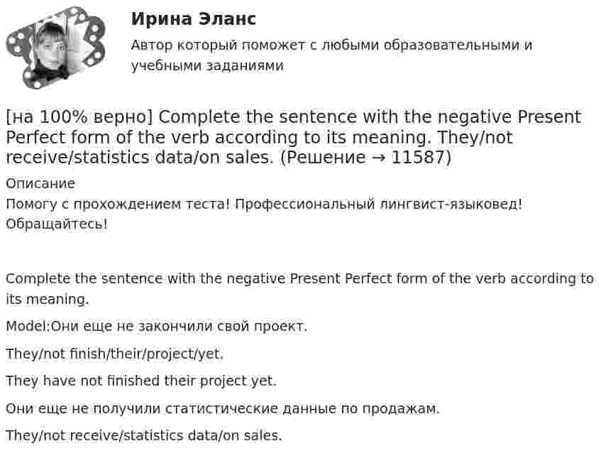     
          Описание
          Помогу с прохождением теста! Профессиональный лингвист-языковед! Обращайтесь!Complete the sentence with the negative Present Perfect form of the verb according to its meaning.Model:Они еще не закончили свой проект.They/not finish/their/project/yet.They have not finished their project yet.Они еще не получили статистические данные по продажам.They/not receive/statistics data/on sales.  
            
            
            [на 100% верно] Complete the sentence with the full Present Progressive form of the verb according to its meaning. Our PR department .... (организует) the job interview on Friday. (organize)[на 100% верно] Complete the sentence with the negative Present Perfect form of the verb according to its meaning. They/not receive/statistics data/on sales.[на 100% верно]  const n = 30;  type vector = array [1..n] of integer;  var a, b, c: vector; k: integer;  Задача. Если векторы a и b различны, то переменной k присвоить их скалярное произведение, иначе в вектор c переписать элементы массива a.[на 100% верно] Identify true, false or not stated statements according to the text The Russian Federation. The country is rich in natural resources.  The state consists of 85 federal subjects.[на 100% верно] I'm very good at sport, ... I'm terrible at maths.[на 100% верно] Put the adjective or adverb in brackets into comparative or superlative form according to the meaning.  In my opinion, a deer moves ...  of all the animals. (graceful)[на 100% верно] Put the adjective or adverb in brackets into comparative or superlative form according to the meaning.  Mrs. Pedrido speaks .... than her husband, but her daughter speaks the most fluently of the whole family. (fluent)[на 100% верно] Complete the positive sentence with the Present Simple form of the verb according to its meaning. oe and Fred often ...  (меняют) companies. (change)[на 100% верно] Complete the positive sentence with the Present Simple form of the verb according to its meaning. One of my colleagues ... (работает) for several different companies. (work)[на 100% верно] Complete the sentence with the full negative Present Perfect form of the verb according to its meaning. I/not check/my/credit history/yet.[на 100% верно] Complete the sentence with the full negative Present Progressive form of the verb according to its meaning. The meeting ....  (не состоится) tomorrow morning. (not take place) [на 100% верно] Complete the sentence with the full negative Present Simple form of the verb according to its meaning.  Michael ...  (не встречается) international customers on his job. (not meet)[на 100% верно] Complete the sentence with the full negative Present Simple form of the verb according to its meaning. My business ... (не существует) without my partners. (not exist)[на 100% верно] Complete the sentence with the full negative Present Simple form of the verb according to its meaning. Our company .... (не предоставляет) new recruits an information pack. (not give)