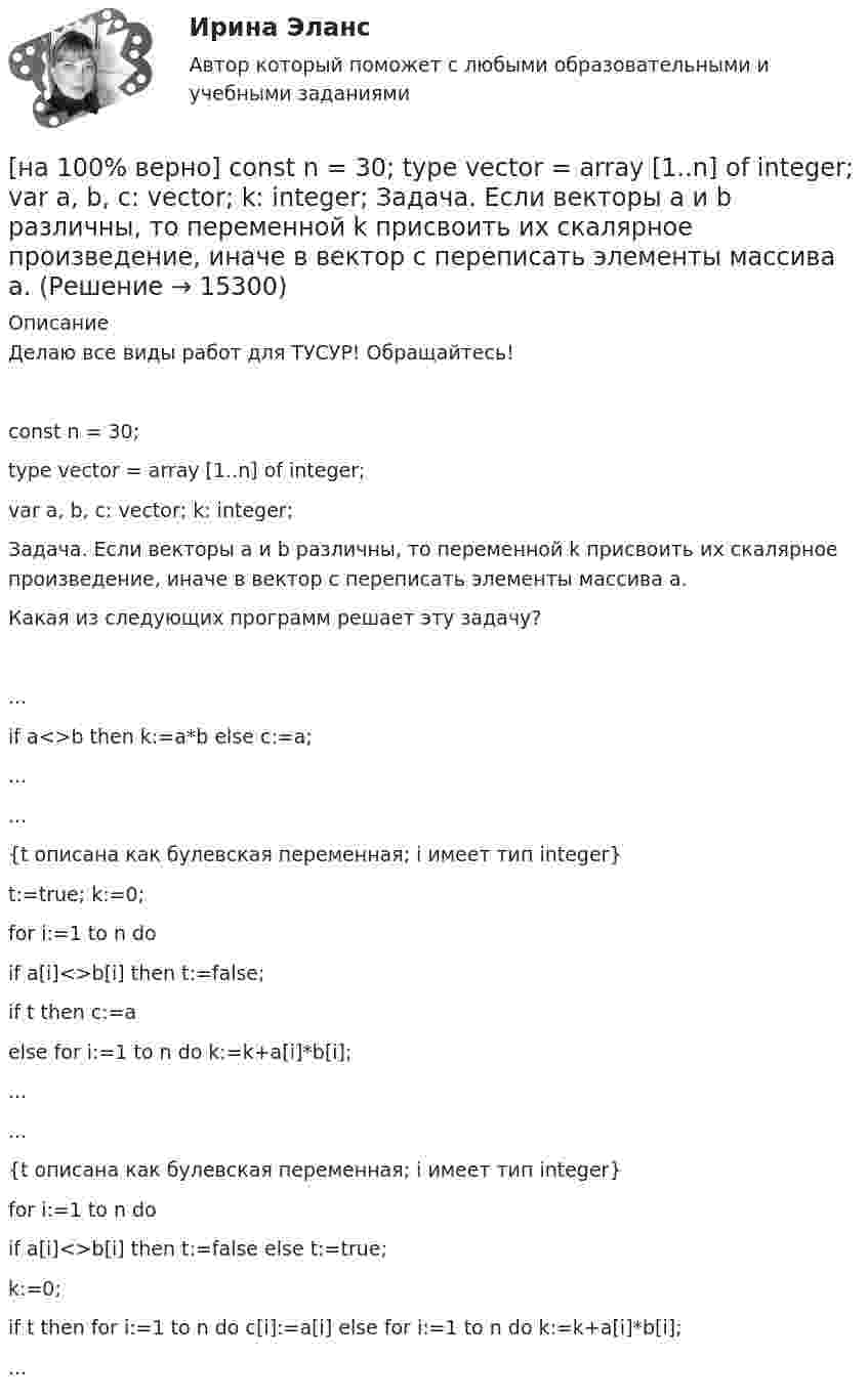     
          Описание
          Делаю все виды работ для ТУСУР! Обращайтесь!const n = 30;type vector = array [1..n] of integer;var a, b, c: vector; k: integer;Задача. Если векторы a и b различны, то переменной k присвоить их скалярное произведение, иначе в вектор c переписать элементы массива a.Какая из следующих программ решает эту задачу?	...if a<>b then k:=a*b else c:=a;...		...{t описана как булевская переменная; i имеет тип integer}t:=true; k:=0;for i:=1 to n doif a[i]<>b[i] then t:=false;if t then c:=aelse for i:=1 to n do k:=k+a[i]*b[i];...		...{t описана как булевская переменная; i имеет тип integer}for i:=1 to n doif a[i]<>b[i] then t:=false else t:=true;k:=0;if t then for i:=1 to n do c[i]:=a[i] else for i:=1 to n do k:=k+a[i]*b[i];...  
            
            
            [на 100% верно] Complete the sentence with the negative Present Perfect form of the verb according to its meaning. They/not receive/statistics data/on sales.[на 100% верно]  const n = 30;  type vector = array [1..n] of integer;  var a, b, c: vector; k: integer;  Задача. Если векторы a и b различны, то переменной k присвоить их скалярное произведение, иначе в вектор c переписать элементы массива a.[на 100% верно] Identify true, false or not stated statements according to the text The Russian Federation. The country is rich in natural resources.  The state consists of 85 federal subjects.[на 100% верно] I'm very good at sport, ... I'm terrible at maths.[на 100% верно] Put the adjective or adverb in brackets into comparative or superlative form according to the meaning.  In my opinion, a deer moves ...  of all the animals. (graceful)[на 100% верно] Put the adjective or adverb in brackets into comparative or superlative form according to the meaning.  Mrs. Pedrido speaks .... than her husband, but her daughter speaks the most fluently of the whole family. (fluent)[на 100% верно] Put the adjective or adverb in brackets into comparative or superlative form according to the meaning.  That gold necklace is the most expensive one in the whole store. (expensive)[на 100% верно] Complete the positive sentence with the Present Simple form of the verb according to its meaning. One of my colleagues ... (работает) for several different companies. (work)[на 100% верно] Complete the sentence with the full negative Present Perfect form of the verb according to its meaning. I/not check/my/credit history/yet.[на 100% верно] Complete the sentence with the full negative Present Progressive form of the verb according to its meaning. The meeting ....  (не состоится) tomorrow morning. (not take place) [на 100% верно] Complete the sentence with the full negative Present Simple form of the verb according to its meaning.  Michael ...  (не встречается) international customers on his job. (not meet)[на 100% верно] Complete the sentence with the full negative Present Simple form of the verb according to its meaning. My business ... (не существует) without my partners. (not exist)[на 100% верно] Complete the sentence with the full negative Present Simple form of the verb according to its meaning. Our company .... (не предоставляет) new recruits an information pack. (not give)[на 100% верно] Complete the sentence with the full Present Progressive form of the verb according to its meaning.  I ...  (готовлю) the presentation about the history of our company. (prepare)