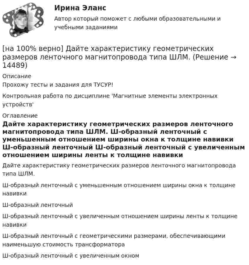     
          Описание
          Прохожу тесты и задания для ТУСУР!Контрольная работа по дисциплине 'Магнитные элементы электронных устройств' 
          Оглавление
          Дайте характеристику геометрических размеров ленточного магнитопровода типа ШЛМ.	Ш-образный ленточный с уменьшенным отношением ширины окна к толщине навивки		Ш-образный ленточный		Ш-образный ленточный с увеличенным отношением ширины ленты к толщине навивки		Ш-образный ленточный с геометрическими размерами, обеспечивающими наименьшую стоимость трансформатора		Ш-образный ленточный с увеличенным окном 
            
            
            [на 100% верно] ....  группировка – это расчленение совокупности на однородные группы по типам экономических явлений.[на 100% верно] Дайте характеристику геометрических размеров ленточного магнитопровода типа ШЛМ.[на 100% верно] Дана матрица  A=⎡⎣⎢−3−4−1−3−3−1641⎤⎦⎥  Докажите, что она имеет обратную A−1, и найдите элемент обратной матрицы, стоящий в строке 2 и столбце 1.[на 100% верно] Дана матрица  A=⎡⎣⎢7176014−13201−14⎤⎦⎥  Найдите собственные векторы этой матрицы, отвечающие собственным числам, отличным от λ=7. [на 100% верно] Дана система:  4x+y+3z=114x+4y+z=104x+4y+3z=14. По формуле Крамера найдите неизвестную y.[на 100% верно] Дана система линейных однородных уравнений  x1+x2−2x3+3x4=0  2x1+3x2−4x3−4x4=0  2x1+4x2−4x3−14x4=0  −6x1−8x2+12x3+2x4=0[на 100% верно] Дана система линейных уравнений  x1−4x2−5x3−5x4=−23  x1−11x2−18x3−12x4=−14  2x1−7x2−12x3−3x4=−19  x1−2x2−10x3+4x4=−23[на 100% верно] Вычислите определитель D=−5    1     -5    4[на 100% верно] Вычислить магнитный момент ионов Fe+3. Вкладом орбитального движения электронов в магнитный момент катионов пренебречь.[на 100% верно] Где в СПС «КонсультантПлюс» можно найти информацию об официальном источнике опубликования документа?[на 100% верно]  Главной особенностью современного мирового хозяйства является…[на 100% верно] Граф G = (X, U) задан матрицей смежности C.[на 100% верно] Граф G = (X, U) задан матрицей смежности D.[на 100% верно] Группировка затрат по экономическим элементам предусматривает: