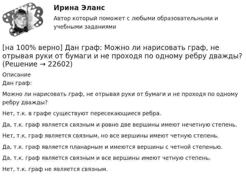     
          Описание
          Дан граф:Можно ли нарисовать граф, не отрывая руки от бумаги и не проходя по одному ребру дважды?	Нет, т.к. в графе существуют пересекающиеся ребра.		Да, т.к. граф является связным и ровно две вершины имеют нечетную степень.		Нет, т.к. граф является связным, но все вершины имеют четную степень.		Да, т.к. граф является планарным и имеются вершины с четной степенью.		Да, т.к. граф является связным и все вершины имеют четную степень.		Нет, т.к. граф не является связным.  
            
            
            [на 100% верно] Дан граф:  Запишите строки матрицы смежности и матрицы инцидентности, соответствующие вершине x2.[на 100% верно] Дан граф:  Можно ли нарисовать граф, не отрывая руки от бумаги и не проходя по одному ребру дважды?[на 100% верно] Дан граф:  Отметьте, какими свойствами обладает бинарное отношение, заданное данным графом.[на 100% верно] Дан граф:  Перечислите степени вершин графа.  p(x1)=  ; p(x2)=  ; p(x3)= p(x4)=  ; p(x5)=  ; p(x6)= [на 100% верно] Дан граф:  Укажите множество достижимости вершины x1.[на 100% верно] Даны две матрицы:  A=⎡⎣⎢3440−10534−211⎤⎦⎥  и  B=⎡⎣⎢⎢⎢⎢43520−2−3−13321−310−1⎤⎦⎥⎥⎥⎥[на 100% верно] Даны две матрицы:  A=⎡⎣⎢4531−1−2243−30−1⎤⎦⎥ и B=⎡⎣⎢⎢⎢⎢4312−1−3−3−11542−31−3−1⎤⎦⎥⎥⎥⎥  Найдите элемент C34 матрицы C=A⋅B. Верхний индекс номер строки.[на 100% верно] ... группировка – это группировка, в которой группы выделены по одному признаку.[на 100% верно] ....  группировка – это расчленение совокупности на однородные группы по типам экономических явлений.[на 100% верно] Дайте характеристику геометрических размеров ленточного магнитопровода типа ШЛМ.[на 100% верно] Дана матрица  A=⎡⎣⎢−3−4−1−3−3−1641⎤⎦⎥  Докажите, что она имеет обратную A−1, и найдите элемент обратной матрицы, стоящий в строке 2 и столбце 1.[на 100% верно] Дана матрица  A=⎡⎣⎢7176014−13201−14⎤⎦⎥  Найдите собственные векторы этой матрицы, отвечающие собственным числам, отличным от λ=7. [на 100% верно] Дана система:  4x+y+3z=114x+4y+z=104x+4y+3z=14. По формуле Крамера найдите неизвестную y.[на 100% верно] Дана система линейных однородных уравнений  x1+x2−2x3+3x4=0  2x1+3x2−4x3−4x4=0  2x1+4x2−4x3−14x4=0  −6x1−8x2+12x3+2x4=0