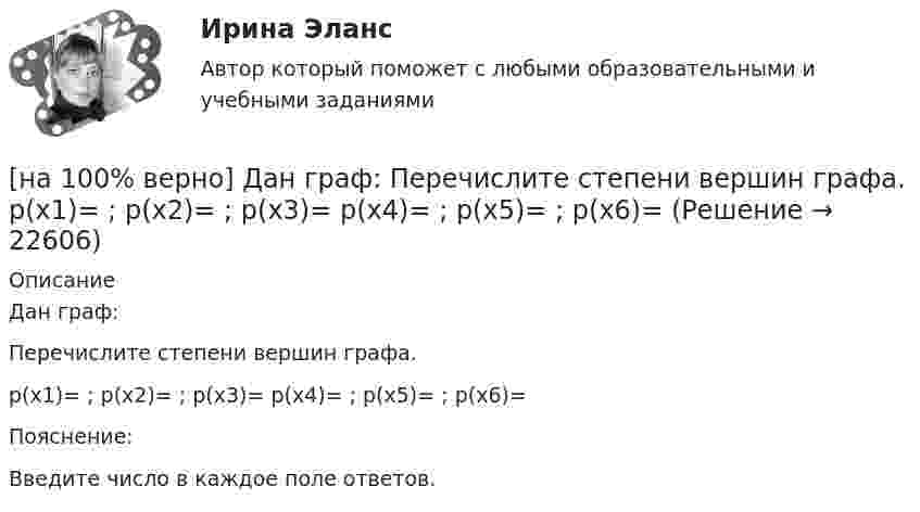     
          Описание
          Дан граф:Перечислите степени вершин графа.p(x1)=  ; p(x2)=  ; p(x3)= p(x4)=  ; p(x5)=  ; p(x6)= Пояснение:Введите число в каждое поле ответов.  
            
            
            [на 100% верно] Дан граф:  Отметьте, какими свойствами обладает бинарное отношение, заданное данным графом.[на 100% верно] Дан граф:  Перечислите степени вершин графа.  p(x1)=  ; p(x2)=  ; p(x3)= p(x4)=  ; p(x5)=  ; p(x6)= [на 100% верно] Дан граф:  Укажите множество достижимости вершины x1.[на 100% верно] Даны две матрицы:  A=⎡⎣⎢3440−10534−211⎤⎦⎥  и  B=⎡⎣⎢⎢⎢⎢43520−2−3−13321−310−1⎤⎦⎥⎥⎥⎥[на 100% верно] Даны две матрицы:  A=⎡⎣⎢4531−1−2243−30−1⎤⎦⎥ и B=⎡⎣⎢⎢⎢⎢4312−1−3−3−11542−31−3−1⎤⎦⎥⎥⎥⎥  Найдите элемент C34 матрицы C=A⋅B. Верхний индекс номер строки.[на 100% верно] Две пластинки одинаковой толщины, но изготовленные из разного материала, пропускают соответственно 1/2 и 1/4 падающего потока световой волны. [на 100% верно] Дескриптором ЦП являются регистры:[на 100% верно] Дайте характеристику геометрических размеров ленточного магнитопровода типа ШЛМ.[на 100% верно] Дана матрица  A=⎡⎣⎢−3−4−1−3−3−1641⎤⎦⎥  Докажите, что она имеет обратную A−1, и найдите элемент обратной матрицы, стоящий в строке 2 и столбце 1.[на 100% верно] Дана матрица  A=⎡⎣⎢7176014−13201−14⎤⎦⎥  Найдите собственные векторы этой матрицы, отвечающие собственным числам, отличным от λ=7. [на 100% верно] Дана система:  4x+y+3z=114x+4y+z=104x+4y+3z=14. По формуле Крамера найдите неизвестную y.[на 100% верно] Дана система линейных однородных уравнений  x1+x2−2x3+3x4=0  2x1+3x2−4x3−4x4=0  2x1+4x2−4x3−14x4=0  −6x1−8x2+12x3+2x4=0[на 100% верно] Дана система линейных уравнений  x1−4x2−5x3−5x4=−23  x1−11x2−18x3−12x4=−14  2x1−7x2−12x3−3x4=−19  x1−2x2−10x3+4x4=−23[на 100% верно] Дан граф:  Запишите строки матрицы смежности и матрицы инцидентности, соответствующие вершине x2.