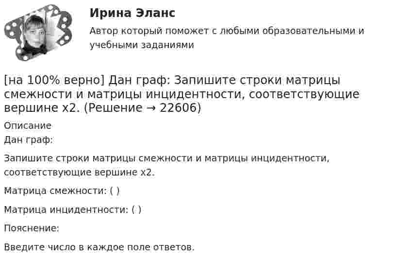     
          Описание
          Дан граф:Запишите строки матрицы смежности и матрицы инцидентности, соответствующие вершине x2.Матрица смежности: (  )Матрица инцидентности: (  )Пояснение:Введите число в каждое поле ответов.  
            
            
            [на 100% верно] Дана система линейных уравнений  x1−4x2−5x3−5x4=−23  x1−11x2−18x3−12x4=−14  2x1−7x2−12x3−3x4=−19  x1−2x2−10x3+4x4=−23[на 100% верно] Дан граф:  Запишите строки матрицы смежности и матрицы инцидентности, соответствующие вершине x2.[на 100% верно] Дан граф:  Можно ли нарисовать граф, не отрывая руки от бумаги и не проходя по одному ребру дважды?[на 100% верно] Дан граф:  Отметьте, какими свойствами обладает бинарное отношение, заданное данным графом.[на 100% верно] Дан граф:  Перечислите степени вершин графа.  p(x1)=  ; p(x2)=  ; p(x3)= p(x4)=  ; p(x5)=  ; p(x6)= [на 100% верно] Дан граф:  Укажите множество достижимости вершины x1.[на 100% верно] Даны две матрицы:  A=⎡⎣⎢3440−10534−211⎤⎦⎥  и  B=⎡⎣⎢⎢⎢⎢43520−2−3−13321−310−1⎤⎦⎥⎥⎥⎥[на 100% верно] Группировка затрат по экономическим элементам предусматривает:[на 100% верно] ... группировка – это группировка, в которой группы выделены по одному признаку.[на 100% верно] ....  группировка – это расчленение совокупности на однородные группы по типам экономических явлений.[на 100% верно] Дайте характеристику геометрических размеров ленточного магнитопровода типа ШЛМ.[на 100% верно] Дана матрица  A=⎡⎣⎢−3−4−1−3−3−1641⎤⎦⎥  Докажите, что она имеет обратную A−1, и найдите элемент обратной матрицы, стоящий в строке 2 и столбце 1.[на 100% верно] Дана матрица  A=⎡⎣⎢7176014−13201−14⎤⎦⎥  Найдите собственные векторы этой матрицы, отвечающие собственным числам, отличным от λ=7. [на 100% верно] Дана система:  4x+y+3z=114x+4y+z=104x+4y+3z=14. По формуле Крамера найдите неизвестную y.